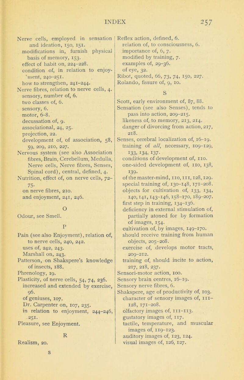 Nerve cells, employed in sensation and ideation, 150, 151. modifications in, furnish physical basis of memory, 153. effect of habit on, 224-228. condition of, in relation to enjoy- ‘ment, 240-251. how to strengthen, 241-244. Nerve fibres, relation to nerve cells, 4. sensory, number of, 6. two classes of, 6. sensory, 6. motor, 6-8. decussation of, 9. associational, 24, 25. projection, 22. development of, of association, 58, 59, 209, 210, 227. Nervous system (see also Association fibres, Brain, Cerebellum, Medulla, Nerve cells, Nerve fibres, Senses, Spinal cord), central, defined, 4. Nutrition, effect of, on nerve cells, 72- 75- on nerve fibres, 210. and enjoyment, 241, 246. O Odour, see Smell. P Pain (see also Enjoyment), relation of, to nerve cells, 240, 242. uses of, 242, 243. Marshall on, 243. Patterson, on Shakspere’s knowledge of insects, 188. Phrenology, 19. Plasticity, of nerve cells, 54, 74, 236. increased and extended by exercise, 96. of geniuses, 107. Dr. Carpenter on, 107, 235. in relation to enjoyment, 244-246, .251. Pleasure, see Enjoyment. R Realism, 20. Reflex action, defined, 6. relation of, to consciousness, 6. importance of, 6, 7. modified by training, 7. examples of, 29-36. of eye, 32. Ribot, quoted, 66, 73, 74, 150, 227. Rolando, fissure of, 9, 10. S Scott, early environment of, 87, 88. Sensation (see also Senses), tends to pass into action, 209-215. likeness of, to memory, 213, 214. danger of divorcing from action, 217, 218. Senses, cerebral localization of, 16-19. training of all, necessary, 109-129, 133. 134. 137- conditions of development of, no. one-sided development of, no, 138, 139- of the master-mind, no, in, 128,129. special training of, 130-148, 171-208. objects for cultivation of, 133, 134, 140,141,143-146,158-170,189-207. first step in training, 134-136. deficiency in external stimulation of, partially atoned for by formation of images, 154. cultivation of, by images, 149-170. should receive training from human objects, 205-208. exercise of, develops motor tracts, 209-212. training of, should incite to action, 217, 218, 237. Sensori-motor action, 100. Sensory brain centres, 16-19. Sensory nerve fibres, 6. Shakspere, age of productivity of, 103. character of sensory images of, m- 128, 171-208. olfactory images of, m-113. gustatory images of, 117. tactile, temperature, and muscular images of, 119-123. auditory images of, 123, 124. visual images of, 126, 127. S