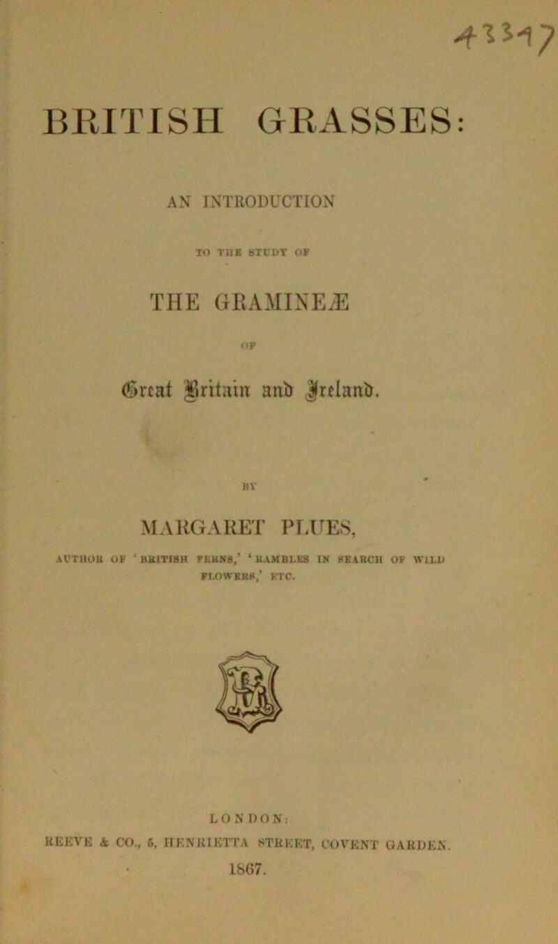 BRITISH GRASSES: AN INTRODUCTION TO THE STUDY OF THE GRAMINE^E OP 6rcat Britain anb |relanb. BV MARGARET PLUES, AUTHOR OF ‘ BRITISH FF.KN8,’ ‘ KAM1U.ES IN SEARCH OF WILD FLOWERS,’ ETC. L OSDON: KEEVE & CO., 6. nKNIUKTTA STREET, COVENT GARDEN. 1867.