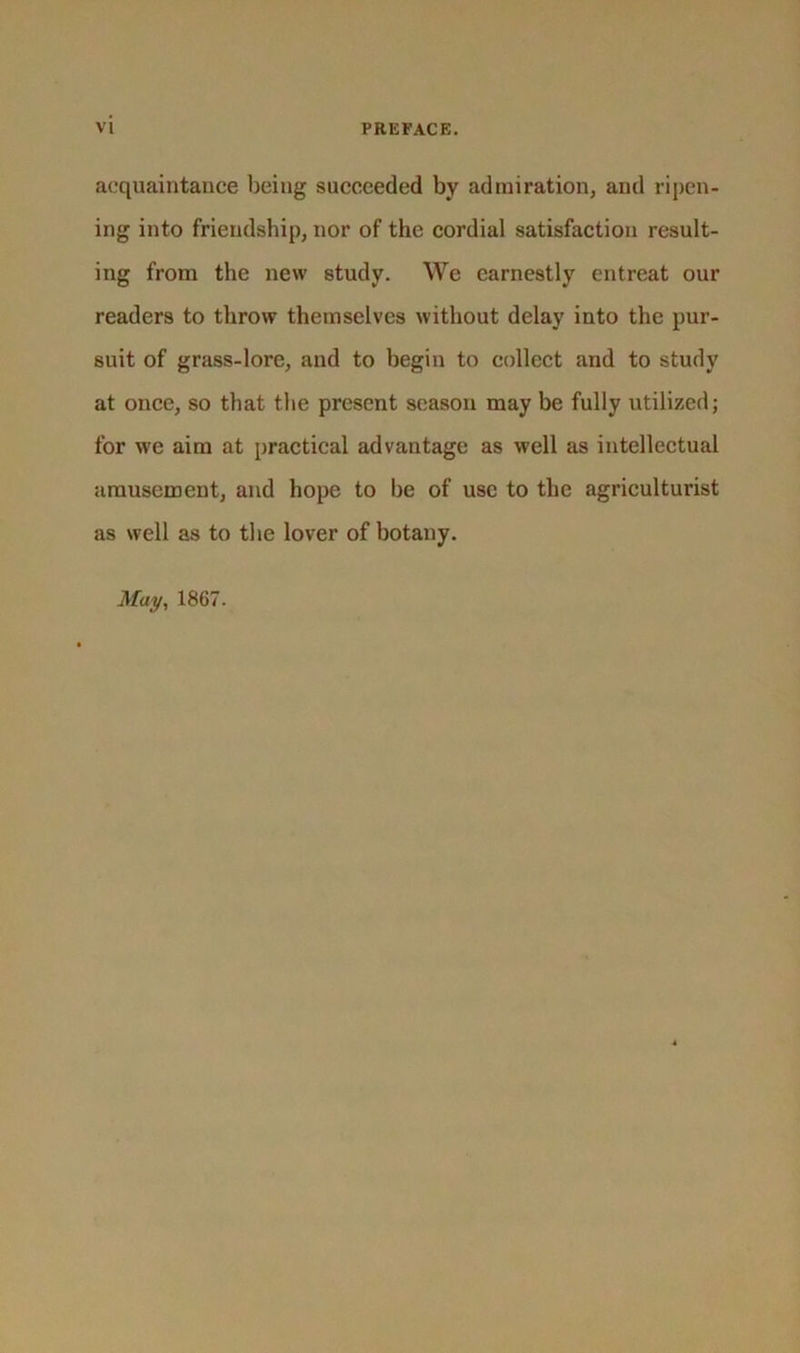 acquaintance being succeeded by admiration, and ripen- ing into friendship, nor of the cordial satisfaction result- ing from the new study. We earnestly entreat our readers to throw themselves without delay into the pur- suit of grass-lore, and to begin to collect and to study at once, so that the present season may be fully utilized; for we aim at practical advantage as well as intellectual amusement, and hope to be of use to the agriculturist as well as to the lover of botany. May, 1867.