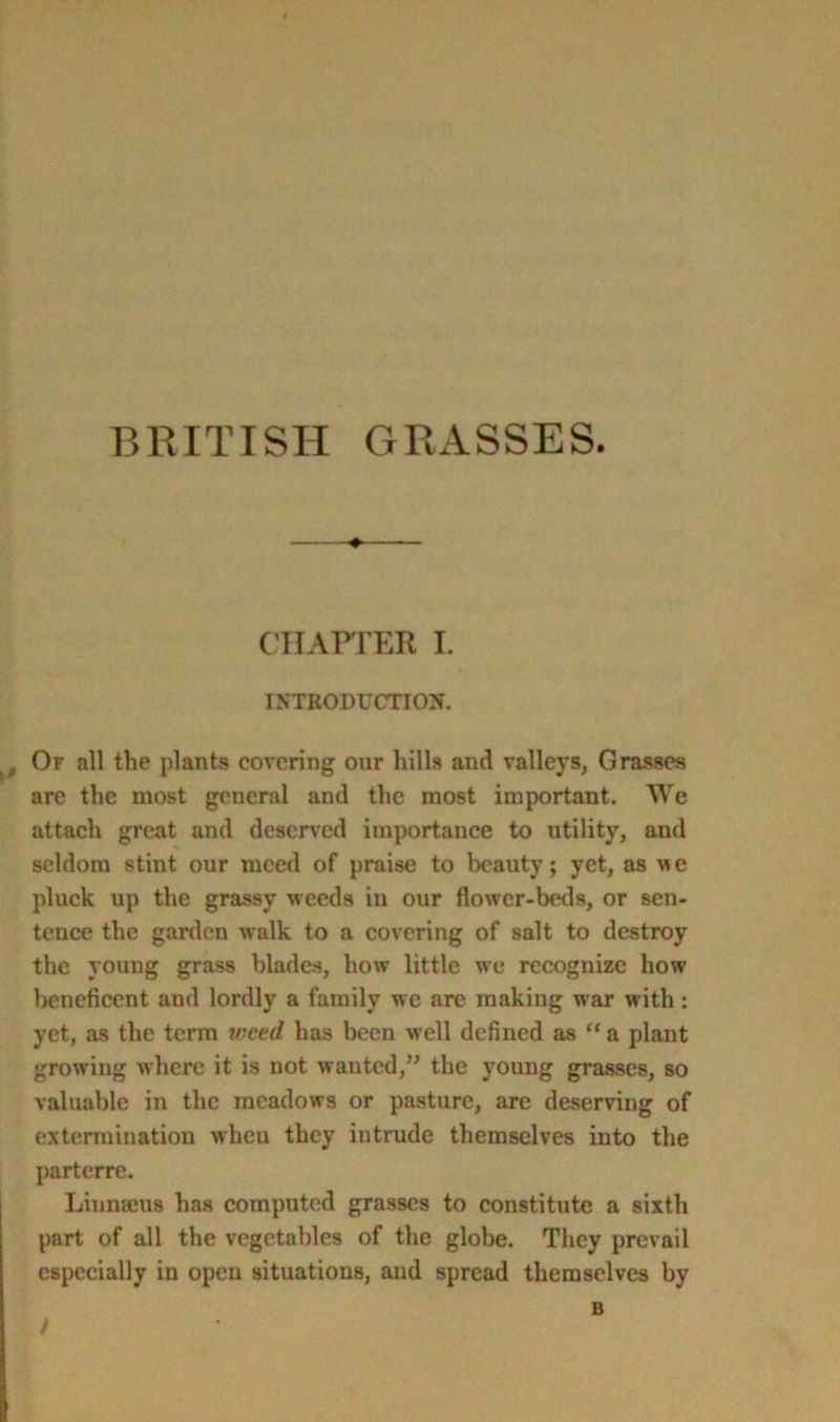 BRITISH GRASSES. CHAPTER I. INTRODUCTION. t Or all the plants covering our hills and valleys, Grasses are the most general and the most important. We attach great and deserved importance to utility, and seldom stint our meed of praise to beauty; yet, as we pluck up the grassy weeds in our flower-beds, or sen- tence the garden walk to a covering of salt to destroy the young grass blades, how little we recognize how beneficent and lordly a family we are making war with : yet, as the terra treed has been well defined as “ a plant growing where it is not wanted,” the young grasses, so valuable in the meadows or pasture, are deserving of extermination when they intrude themselves iuto the parterre. Linnaeus has computed grasses to constitute a sixth part of all the vegetables of the globe. They prevail especially in open situations, and spread themselves by B !