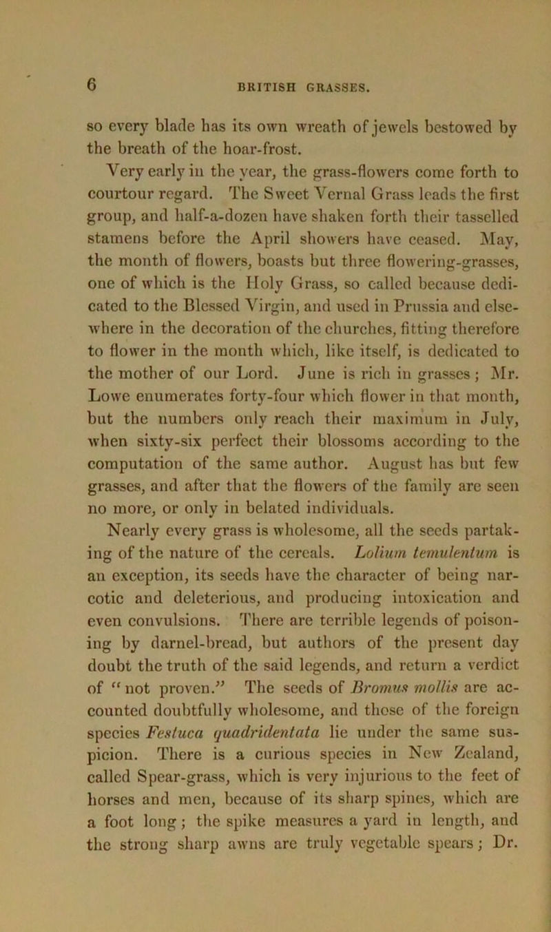 so every blade has its own wreath of jewels bestowed by the breath of the hoar-frost. Very early in the year, the grass-flowers come forth to courtour regard. The Sweet Vernal Grass leads the first group, and half-a-dozen have shaken forth their tasselled stamens before the April showers have ceased. May, the month of flowers, boasts but three flowering-grasses, one of which is the Holy Grass, so called because dedi- cated to the Blessed Virgin, and used in Prussia and else- where in the decoration of the churches, fitting therefore to flower in the month which, like itself, is dedicated to the mother of our Lord. June is rich in grasses ; Mr. Lowe enumerates forty-four which flower in that month, but the numbers only reach their maximum in July, when sixtv-six perfect their blossoms according to the computation of the same author. August has but few grasses, and after that the flowers of the family are seen no more, or only in belated individuals. Nearly every grass is wholesome, all the seeds partak- ing of the nature of the cereals. Lolium temulentum is an exception, its seeds have the character of being nar- cotic and deleterious, and producing intoxication and even convulsions. There are terrible legends of poison- ing by darnel-bread, but authors of the present day doubt the truth of the said legends, and return a verdict of “not proven.” The seeds of Bromus mollis are ac- counted doubtfully wholesome, and those of the foreign species Fesluca quadridentata lie under the same sus- picion. There is a curious species in New Zealand, called Spear-grass, which is very injurious to the feet of horses and men, because of its sharp spines, which are a foot long; the spike measures a yard in length, and the strong sharp awns arc truly vegetable spears; Dr.