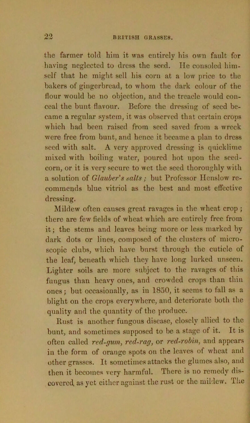 the farmer told him it was entirely his own fault for having neglected to dress the seed. He consoled him- self that he might sell his corn at a low price to the bakers of gingerbread, to whom the dark colour of the flour would be no objection, and the treacle woidd con- ceal the bunt flavour. Before the dressing of seed be- came a regular system, it was observed that certain crops which had been raised from seed saved from a wreck were free from bunt, and hence it became a plan to dress seed with salt. A very approved dressing is quicklime mixed with boiling water, poured hot upon the seed- corn, or it is very secure to wet the seed thoroughly with a solution of Glauber's salts ; but Professor Ilenslow re- commends blue vitriol as the best and most effective dressing. Mildew often causes great ravages in the wheat crop ; there are few' fields of wheat which are entirely free from it; the stems and leaves being more or less marked by dark dots or lines, composed of the clusters of micro- scopic clubs, which have burst through the cuticle of the leaf, beneath which they have long lurked unseen. Lighter soils are more subject to the ravages of this fungus than heavy ones, and crowded crops than thin ones; but occasionally, as in 1830, it seems to fall as a blight on the crops everywhere, and deteriorate both the quality and the quantity of the produce. Rust is another fungous disease, closely allied to the bunt, and sometimes supposed to be a stage of it. It is often called red-gum, red-rag, or red-robin, and appears in the form of orange spots on the leaves of wheat and other grasses. It sometimes attacks the glumes also, and then it becomes very harmful. There is no remedy dis- covered, as yet either against the rust or the mildew. The