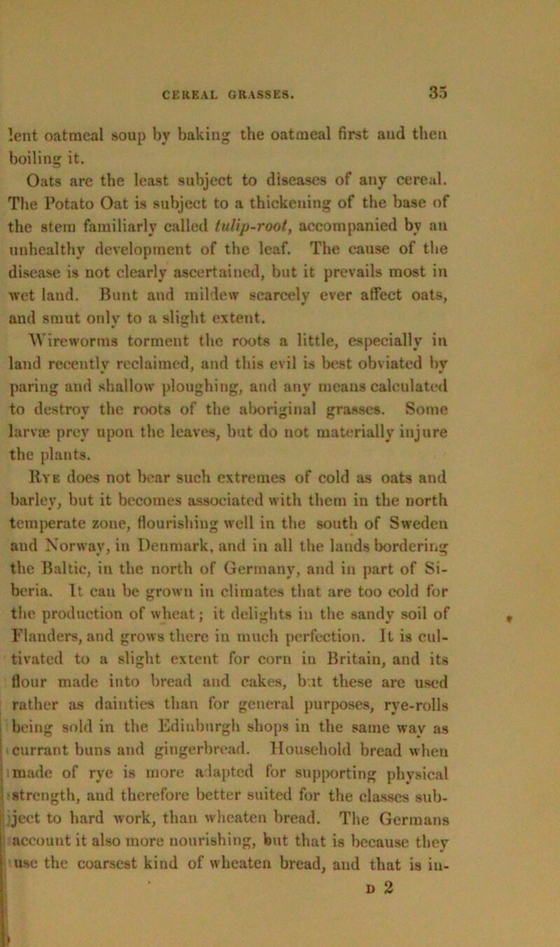 lent oatmeal soup by baking the oatmeal first and then boiling it. Oats are the least subject to diseases of any cereal. The Potato Oat is subject to a thickening of the base of the stem familiarly called tulip-root, accompanied by an unhealthy development of the leaf. The cause of the disease is not clearly ascertained, but it prevails most in wet land. Bunt and mildew scarcely ever affect oats, and smut only to a slight extent. AV ire worms torment the roots a little, especially in land recently reclaimed, and this evil is best obviated by paring and shallow ploughing, and any means calculated to destroy the roots of the aboriginal grasses. Some larvae prey upon the leaves, but do not materially injure the plants. Rye does not bear such extremes of cold as oats and barley, but it becomes associated with them in the north temperate zone, flourishing well in the south of Sweden and Norway, in Denmark, and in all the lands bordering the Baltic, in the north of Germany, and in part of Si- beria. It can be grown in climates that are too cold for the production of wheat; it delights in the sandy soil of Flanders, and grows there in much perfection. It is cul- tivated to a slight extent for corn in Britain, and its flour made into bread and cakes, b it these are used rather as dainties than for general purposes, rve-rolls being sold in the Edinburgh shops in the same wav as currant buns and gingerbread. Household bread when made of rye is more adapted for supporting physical •strength, and therefore better suited for the classes sub- ject to bard work, than wheaten bread. The Germans account it also more nourishing, but that is because they use the coarsest kind of wheaten bread, and that is iu- d 2