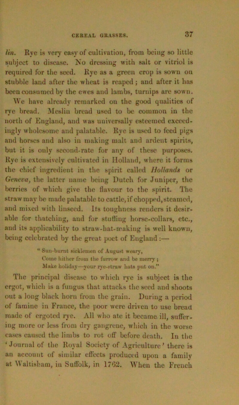 lin. Rye is very easy of cultivation, from being so little subject to disease. No dressing with salt or vitriol is required for the seed. Rye as a green crop is sown on stubble land after the wheat is reaped ; and after it has been consumed by the ewes and lambs, turnips are sown. We have already remarked ou the good qualities of rye bread. Mesliu bread used to be common in the north of England, and was universally esteemed exceed- ingly wholesome and palatable. Rye is used to feed pigs and horses and also in making malt and ardent spirits, but it is only second-rate for any of these purposes. Rye is extensively cultivated in Holland, where it forms the chief ingredient in the spirit called Hollands or Geneva, the latter name being Dutch for Juniper, the berries of which give the flavour to the spirit. The straw may be made palatable to cattle, if chopped, steamed, and mixed with linseed. Its toughness renders it desir- able for thatching, and for stuffing horse-collars, etc., and its applicability to straw-hat-makiug is well known, being celebrated by the great poet of England :— “ Sun-burnt ticklcmen of August weary, Come hither from the furrow and be merry j Make holiday—your rye-straw liats put on. The principal disease to which rye is subject is the ergot, which is a fungus that attacks the seed and shoots out a long black horn from the grain. During a period of famine in France, the poor were driven to use bread made of ergoted rye. All who ate it became ill, suffer- ing more or less from dry gangrene, which in the worse cases caused the limbs to rot oft’ before death. In the ‘Journal of the Royal Society of Agriculture’ there is an account of similar effects produced upon a family at Waltisham, in Suffolk, in 1702. When the French