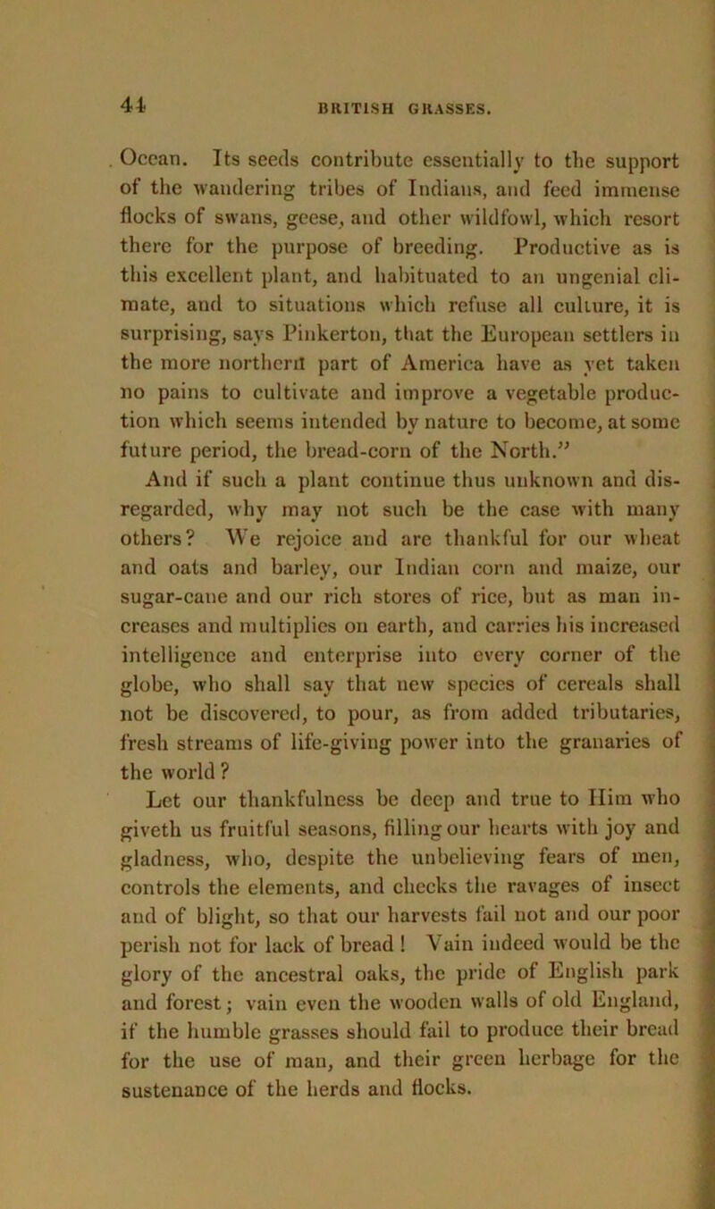 Ocean. Its seeds contribute essentially to the support of the wandering tribes of Indians, and feed immense flocks of swans, geese, and other wildfowl, which resort there for the purpose of breeding. Productive as is this excellent plant, and habituated to an ungenial cli- mate, and to situations which refuse all culture, it is surprising, says Pinkerton, that the European settlers in the more northern part of America have as vet taken no pains to cultivate aud improve a vegetable produc- tion which seems intended bv nature to become, at some future period, the bread-corn of the North.” And if such a plant continue thus unknown and dis- regarded, why may not such be the case with many others? We rejoice aud arc thankful for our wheat and oats and barley, our Indian corn and maize, our sugar-cane and our rich stores of rice, but as man in- creases and multiplies on earth, and carries his increased intelligence and enterprise into every corner of the globe, who shall sav that new species of cereals shall not be discovered, to pour, as from added tributaries, fresh streams of life-giving power into the granaries of the world ? Let our thankfulness be deep and true to Him who givetli us fruitful seasons, filling our hearts with joy and gladness, who, despite the unbelieving fears of men, controls the elements, and checks the ravages of insect and of blight, so that our harvests fail not and our poor perish not for lack of bread ! Vain indeed w ould be the glory of the ancestral oaks, the pride of English park and forest; vain even the wooden walls of old England, if the humble grasses should fail to produce their bread for the use of man, and their green herbage for the sustenance of the herds and flocks.