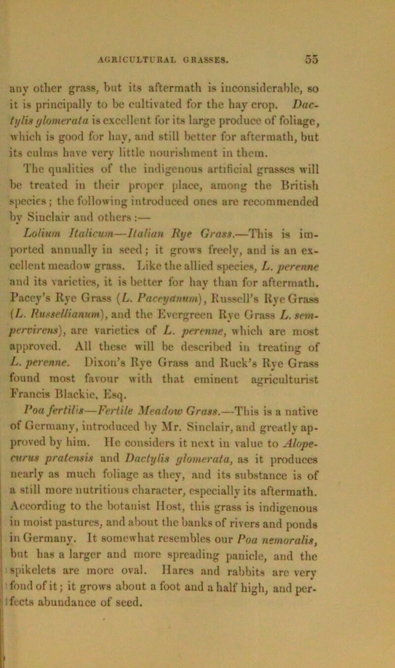 any other grass, but its aftermath is inconsiderable, so it is principally to be cultivated for the hay crop. Dac- iylis ylomerata is excellent for its large produce of foliage, which is good for hay, and still better for aftermath, but its culms have very little nourishment in them. The qualities of the indigenous artificial grasses will be treated in their proper place, among the British species; the following introduced ones are recommended by Sinclair and others :— Loliurn Italicum—Italian Rye Grass.—This is im- ported annually in seed; it grows freely, and is an ex- cellent meadow grass. Like the allied species, L. perenne and its varieties, it is better for hav than for aftermath. Pacey’s Rye Grass (L. Paceyrtnum), Russell’s Rye Grass (L. Russellianum), and the Evergreen Rye Grass L.sem- pervirens), are varieties of L. perenne, which are most approved. All these will be described in treating of L. perenne. Dixon’s Rye Grass and Ruck’s Rye Grass found most favour with that eminent agriculturist Francis Blackie, Esq. Poa fertil'.s—Fertile Meadow Grass.—This is a native of Germany, introduced by Mr. Sinclair, and greatly ap- proved by him. He considers it next in value to Alope- enrus pratensis and Dactylis ylomerata, as it produces nearly as much foliage as they, and its substance i3 of | a still more nutritious character, especially its aftermath. ■ According to the botanist Host, this grass is indigenous i in moist pastures, and about the banks of rivers and ponds ] in Germany. It somewhat resembles our Poa nemora/is, but has a larger and more spreading panicle, and the I spikelets are more oval. Hares and rabbits arc very fond of it; it grows about a foot and a half high, and per- lufects abundance of seed.