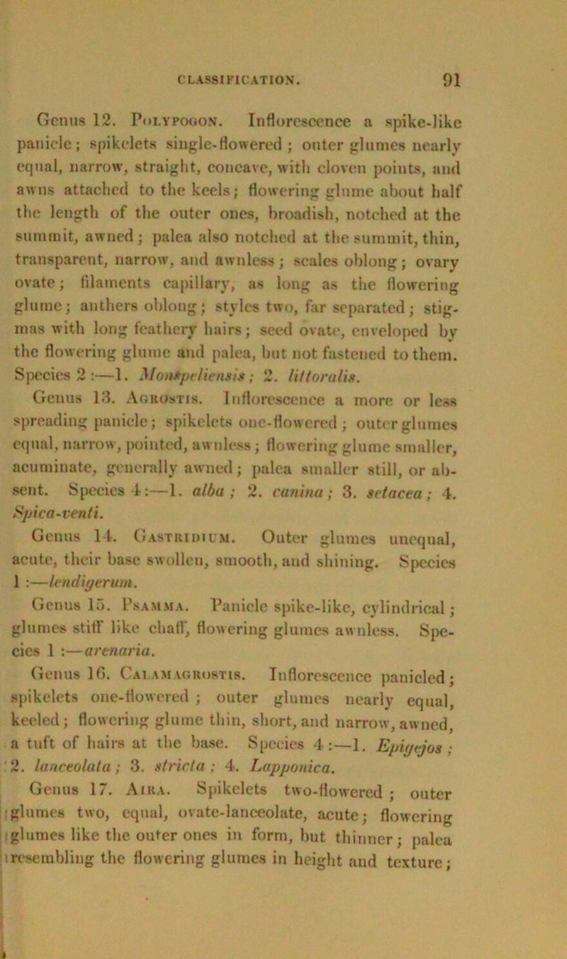 Genus 12. Polypogon. Inflorescence a spike-like panicle; spikelets single-flowered ; outer glumes nearly equal, narrow, straight, concave, with cloven points, and awns attached to the keels; flowering glume about half the length of the outer ones, broadish, notched at the summit, awned ; palea also notched at the summit, thin, transparent, narrow, and awnless; scales oblong; ovary ovate; filaments capillary, as long as the flowering glume; anthers oblong; styles two, far separated; stig- mas with long feathery hairs; seed ovate, enveloped by the flowering glume and palea, but not fastened to them. Species 2 :—1. Montpeliensis; 2. littoralis. Genus 13. Aobostis. Inflorescence a more or less spreading panicle; spikelets one-flowered ; outer glumes equal, narrow, pointed, awnless; flowering glume smaller, acuminate, generally awned; palea smaller still, or ab- sent. Species 4:—1. alba ; 2. canina ; 3. setacea; 4. Spica-venti. Genus 14. Gastridium. Outer glumes unequal, acute, their base swollen, smooth, and shining. Species 1 :—lendiyerum. Genus 15. Psamma. Panicle spike-like, cylindrical; glumes still like chafi, flowering glumes awnless. Spe- cies 1 :—arenaria. Genus 16. Calamaghustis. Inflorescence panicled; spikelets one-flowered ; outer glumes nearly equal, keeled; flowering glume thin, short,and narrow,awned, a tuft of hairs at the base. Species 4:—1. Epiyrjos ; 2. lanceolata ; 3. strict a ; 4. Lupponica. Genus 17. A IRA. Spikelets two-flowered ; outer glumes two, equal, ovate-lanceolate, acute; flowering glumes like the outer ones in form, but thinner; palea iresembling the flowering glumes in height and texture;