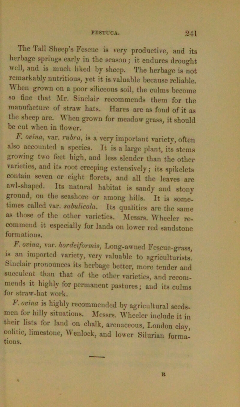 The Tall Sheep’s Fescue is very productive, and its herbage springs early in the season; it endures drought veil, and is much liked by sheep. The herbage is not remarkably nutritious, yet it is valuable because reliable. ^ hen grown on a poor siliceous soil, the culms become so fine that Mr. Sinclair recommends them for the manufacture of straw hats. Hares are as fond of it as the sheep are. When grown for meadow grass, it should be cut when in flower. F. ovina, var. rubra, is a very important variety, often also accounted a species. It is a large plant, its stems growing two feet high, and less slender than the other varieties, and its root creeping extensively; its spikelets contain seven or eight florets, and all the leaves are awl-shaped. Its natural habitat is sandy and stony ground, on the seashore or among hills. It is some- times called var. sabulicola. Its qualities are the same as those of the other varieties. Messrs. Wheeler re- commend it especially for lands on lower red sandstone formations. F. ovina, var. hordeiformis, Long-awued Fescue-grass, is an imported variety, very valuable to agriculturists! Sinclair pronounces its herbage better, more tender and succulent than that of the other varieties, and recom- mends it highly for permanent pastures; and its culms for straw-hat work. F. ovina is highly recommended by agricultural seeds- men for hilly situations. Messrs. Wheeler include it in their lists for land on chalk, arenaceous, London clav oolitic, limestone, Weulock, and lower Silurian forma! tious. a