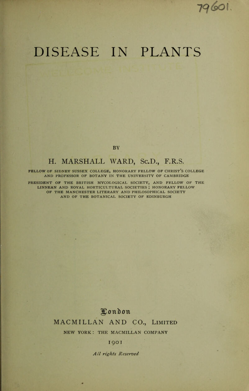 79 <£ol DISEASE IN PLANTS BY H. MARSHALL WARD, Sc.D., F.R.S. FELLOW OF SIDNEY SUSSEX COLLEGE, HONORARY FELLOW OF CHRIST’S COLLEGE AND PROFESSOR OF BOTANY IN THE UNIVERSITY OF CAMBRIDGE PRESIDENT OF THE BRITISH MYCOLOGICAL SOCIETY, AND FELLOW OF THE LINNEAN AND ROYAL HORTICULTURAL SOCIETIES J HONORARY FELLOW OF THE MANCHESTER LITERARY AND PHILOSOPHICAL SOCIETY AND OF THE BOTANICAL SOCIETY OF EDINBURGH HP-cntiitftt MACMILLAN AND CO., Limited NEW YORK: THE MACMILLAN COMPANY 1901 All rights Reserved