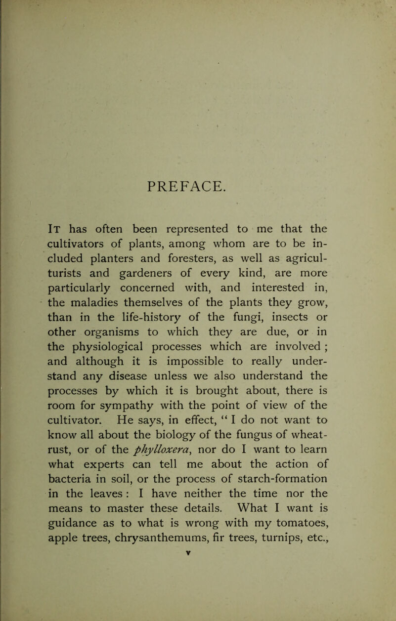 PREFACE. It has often been represented to me that the cultivators of plants, among whom are to be in- cluded planters and foresters, as well as agricul- turists and gardeners of every kind, are more particularly concerned with, and interested in, the maladies themselves of the plants they grow, than in the life-history of the fungi, insects or other organisms to which they are due, or in the physiological processes which are involved ; and although it is impossible to really under- stand any disease unless we also understand the processes by which it is brought about, there is room for sympathy with the point of view of the cultivator. He says, in effect, “ I do not want to know all about the biology of the fungus of wheat- rust, or of the phylloxera, nor do I want to learn what experts can tell me about the action of bacteria in soil, or the process of starch-formation in the leaves : I have neither the time nor the means to master these details. What I want is guidance as to what is wrong with my tomatoes, apple trees, chrysanthemums, fir trees, turnips, etc.,