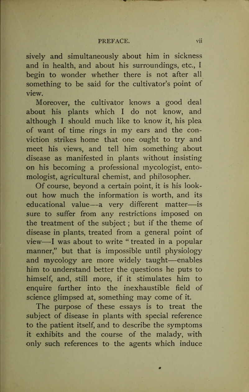 sively and simultaneously about him in sickness and in health, and about his surroundings, etc., I begin to wonder whether there is not after all something to be said for the cultivator’s point of view. Moreover, the cultivator knows a good deal about his plants which I do not know, and although I should much like to know it, his plea of want of time rings in my ears and the con- viction strikes home that one ought to try and meet his views, and tell him something about disease as manifested in plants without insisting on his becoming a professional mycologist, ento- mologist, agricultural chemist, and philosopher. Of course, beyond a certain point, it is his look- out how much the information is worth, and its educational value—a very different matter—is sure to suffer from any restrictions imposed on the treatment of the subject; but if the theme of disease in plants, treated from a general point of view—I was about to write “ treated in a popular manner,” but that is impossible until physiology and mycology are more widely taught—enables him to understand better the questions he puts to himself, and, still more, if it stimulates him to enquire further into the inexhaustible field of science glimpsed at, something may come of it. The purpose of these essays is to treat the subject of disease in plants with special reference to the patient itself, and to describe the symptoms it exhibits and the course of the malady, with only such references to the agents which induce