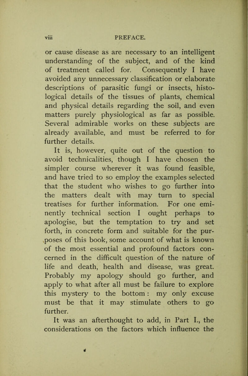 or cause disease as are necessary to an intelligent understanding of the subject, and of the kind of treatment called for. Consequently I have avoided any unnecessary classification or elaborate descriptions of parasitic fungi or insects, histo- logical details of the tissues of plants, chemical and physical details regarding the soil, and even matters purely physiological as far as possible. Several admirable works on these subjects are already available, and must be referred to for further details. It is, however, quite out of the question to avoid technicalities, though I have chosen the simpler course wherever it was found feasible, and have tried to so employ the examples selected that the student who wishes to go further into the matters dealt with may turn to special treatises for further information. For one emi- nently technical section I ought perhaps to apologise, but the temptation to try and set forth, in concrete form and suitable for the pur- poses of this book, some account of what is known of the most essential and profound factors con- cerned in the difficult question of the nature of life and death, health and disease, was great. Probably my apology should go further, and apply to what after all must be failure to explore this mystery to the bottom : my only excuse must be that it may stimulate others to go further. It was an afterthought to add, in Part I., the considerations on the factors which influence the