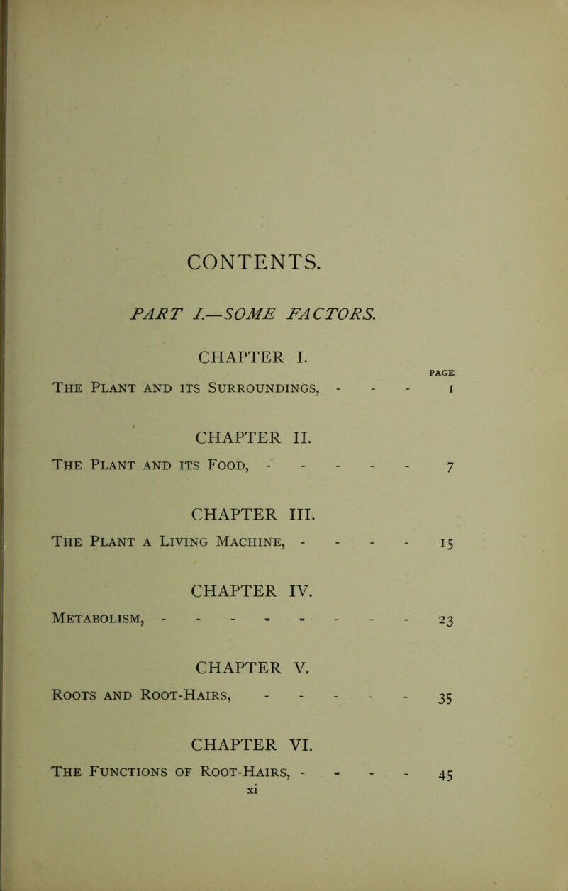 CONTENTS, PART I.—SOME FACTORS. CHAPTER I. PAGE The Plant and its Surroundings, - i CHAPTER II. The Plant and its Food, 7 CHAPTER III. The Plant a Living Machine, - - - - 15 CHAPTER IV. Metabolism, - 23 CHAPTER V. Roots and Root-Hairs, ----- 35 CHAPTER VI. The Functions of Root-Hairs, - - - - 45