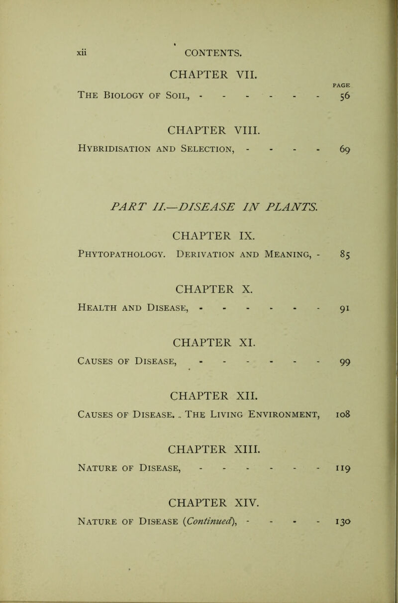 CHAPTER VII. PAGE The Biology of Soil, 56 CHAPTER VIII. Hybridisation and Selection, - - - - 69 PART II.—DISEASE IN PLANTS. CHAPTER IX. Phytopathology. Derivation and Meaning, - 85 CHAPTER X. Health and Disease, 91 CHAPTER XI. Causes of Disease, 99 CHAPTER XII. Causes of Disease. „ The Living Environment, 108 CHAPTER XIII. Nature of Disease, 119 CHAPTER XIV. Nature of Disease {Continued), - - - 130