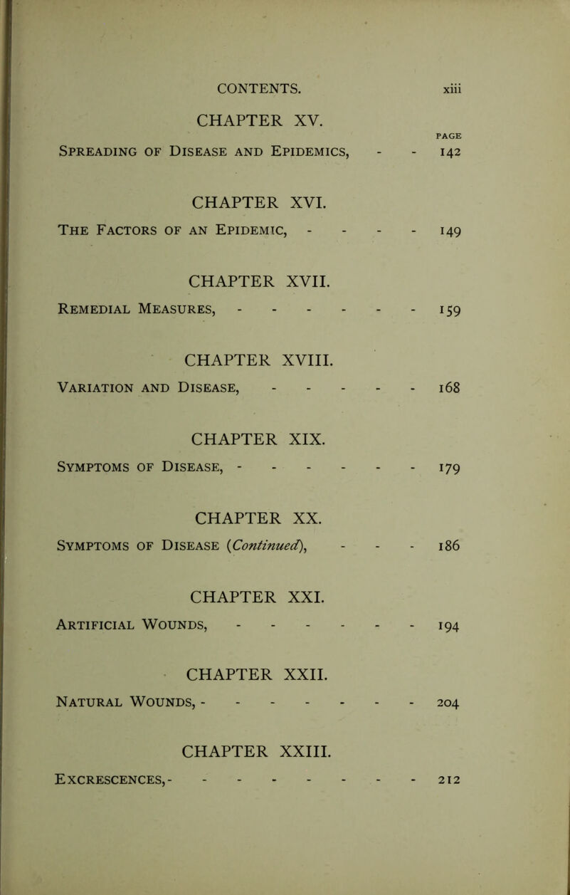 CHAPTER XV. Spreading of Disease and Epidemics, PAGE - 142 CHAPTER XVI. The Factors of an Epidemic, - - 149 CHAPTER XVII. Remedial Measures, - 159 CHAPTER XVIII. Variation and Disease, - - 168 CHAPTER XIX. Symptoms of Disease, - - 179 CHAPTER XX. Symptoms of Disease (Continued\ - 186 CHAPTER XXL Artificial Wounds, - - - - - 194 CHAPTER XXII. Natural Wounds, ------- 204 CHAPTER XXIII. Excrescences, 212