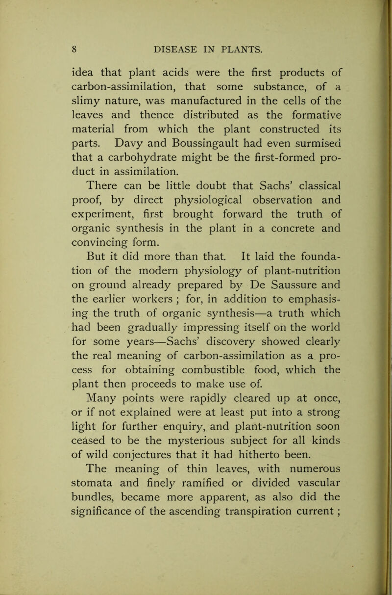 idea that plant acids were the first products of carbon-assimilation, that some substance, of a slimy nature, was manufactured in the cells of the leaves and thence distributed as the formative material from which the plant constructed its parts. Davy and Boussingault had even surmised that a carbohydrate might be the first-formed pro- duct in assimilation. There can be little doubt that Sachs’ classical proof, by direct physiological observation and experiment, first brought forward the truth of organic synthesis in the plant in a concrete and convincing form. But it did more than that. It laid the founda- tion of the modern physiology of plant-nutrition on ground already prepared by De Saussure and the earlier workers ; for, in addition to emphasis- ing the truth of organic synthesis—a truth which had been gradually impressing itself on the world for some years—Sachs’ discovery showed clearly the real meaning of carbon-assimilation as a pro- cess for obtaining combustible food, which the plant then proceeds to make use of. Many points were rapidly cleared up at once, or if not explained were at least put into a strong light for further enquiry, and plant-nutrition soon ceased to be the mysterious subject for all kinds of wild conjectures that it had hitherto been. The meaning of thin leaves, with numerous stomata and finely ramified or divided vascular bundles, became more apparent, as also did the significance of the ascending transpiration current;