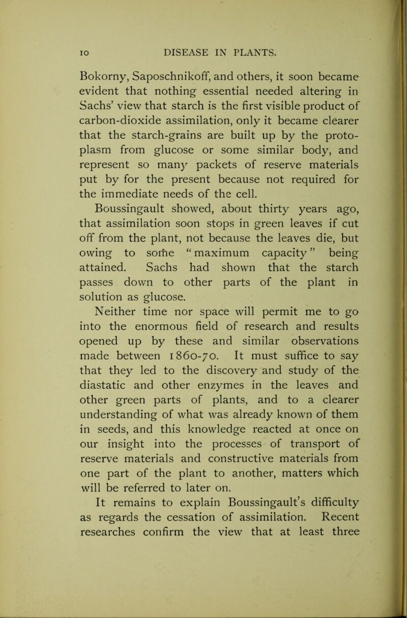 Bokorny, Saposchnikoff, and others, it soon became evident that nothing essential needed altering in Sachs’ view that starch is the first visible product of carbon-dioxide assimilation, only it became clearer that the starch-grains are built up by the proto- plasm from glucose or some similar body, and represent so many packets of reserve materials put by for the present because not required for the immediate needs of the cell. Boussingault showed, about thirty years ago, that assimilation soon stops in green leaves if cut off from the plant, not because the leaves die, but owing to some “ maximum capacity ” being attained. Sachs had shown that the starch passes down to other parts of the plant in solution as glucose. Neither time nor space will permit me to go into the enormous field of research and results opened up by these and similar observations made between 1860-70. It must suffice to say that they led to the discovery and study of the diastatic and other enzymes in the leaves and other green parts of plants, and to a clearer understanding of what was already known of them in seeds, and this knowledge reacted at once on our insight into the processes of transport of reserve materials and constructive materials from one part of the plant to another, matters which will be referred to later on. It remains to explain Boussingault’s difficulty as regards the cessation of assimilation. Recent researches confirm the view that at least three