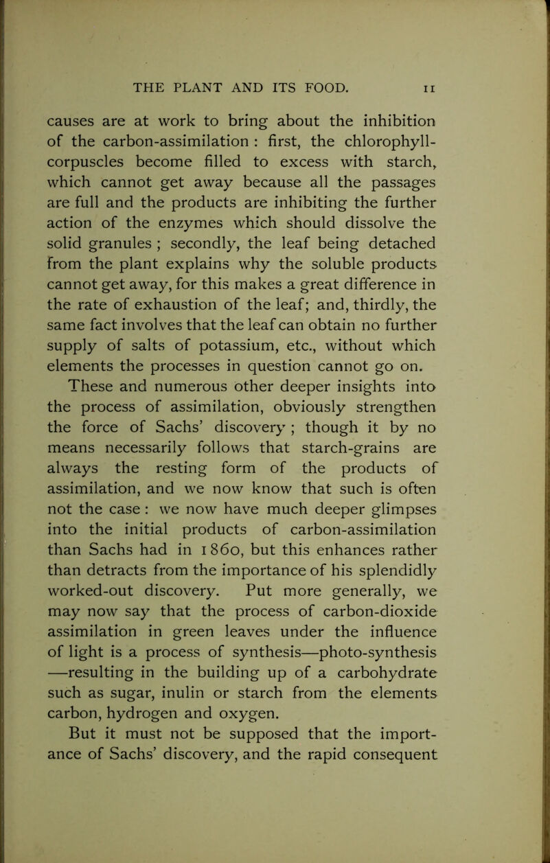 causes are at work to bring about the inhibition of the carbon-assimilation : first, the chlorophyll- corpuscles become filled to excess with starch, which cannot get away because all the passages are full and the products are inhibiting the further action of the enzymes which should dissolve the solid granules ; secondly, the leaf being detached from the plant explains why the soluble products cannot get away, for this makes a great difference in the rate of exhaustion of the leaf; and, thirdly, the same fact involves that the leaf can obtain no further supply of salts of potassium, etc., without which elements the processes in question cannot go on. These and numerous Other deeper insights into the process of assimilation, obviously strengthen the force of Sachs’ discovery ; though it by no means necessarily follows that starch-grains are always the resting form of the products of assimilation, and we now know that such is often not the case: we now have much deeper glimpses into the initial products of carbon-assimilation than Sachs had in i 860, but this enhances rather than detracts from the importance of his splendidly worked-out discovery. Put more generally, we may now say that the process of carbon-dioxide assimilation in green leaves under the influence of light is a process of synthesis—photo-synthesis —resulting in the building up of a carbohydrate such as sugar, inulin or starch from the elements carbon, hydrogen and oxygen. But it must not be supposed that the import- ance of Sachs’ discovery, and the rapid consequent