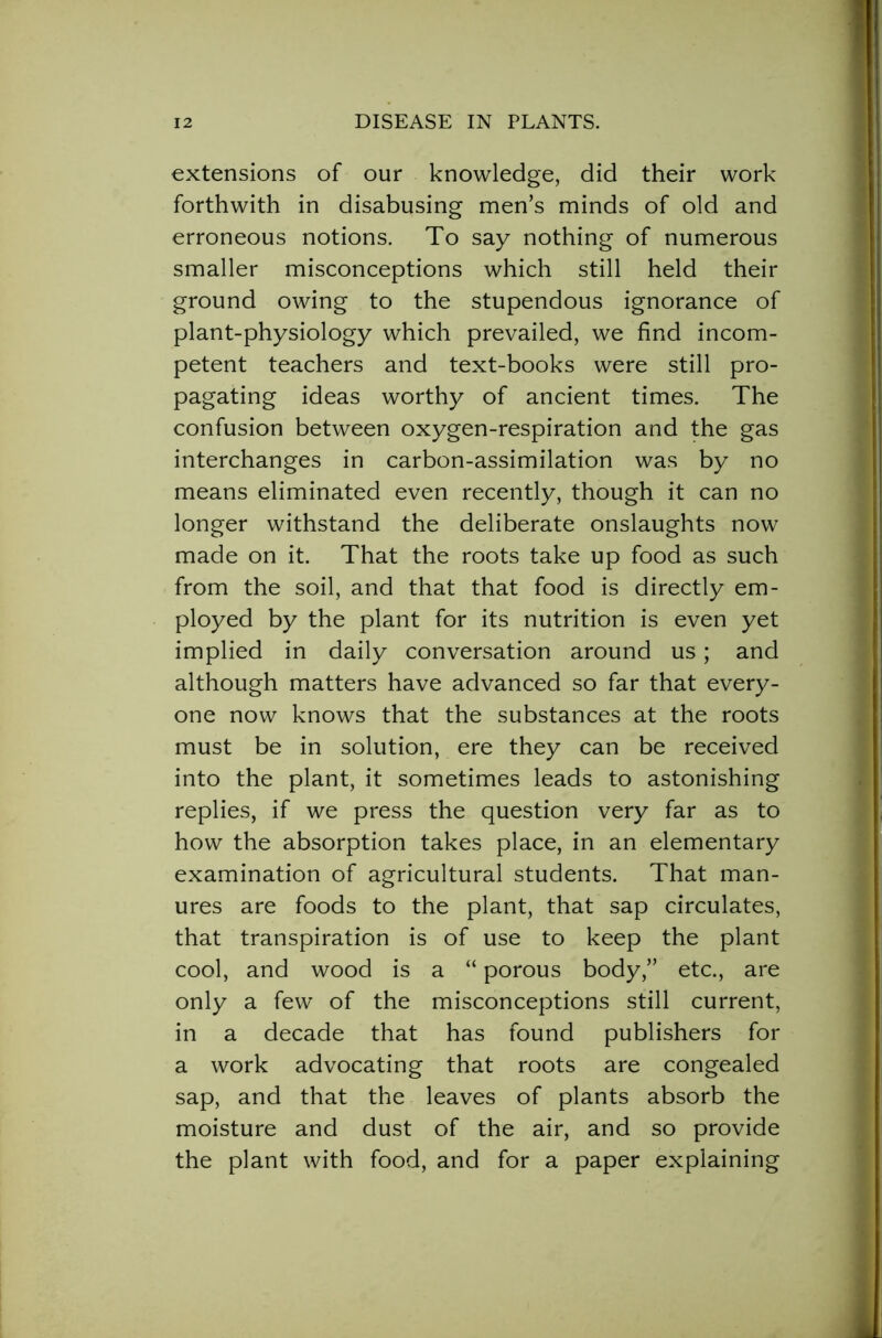 extensions of our knowledge, did their work forthwith in disabusing men’s minds of old and erroneous notions. To say nothing of numerous smaller misconceptions which still held their ground owing to the stupendous ignorance of plant-physiology which prevailed, we find incom- petent teachers and text-books were still pro- pagating ideas worthy of ancient times. The confusion between oxygen-respiration and the gas interchanges in carbon-assimilation was by no means eliminated even recently, though it can no longer withstand the deliberate onslaughts now made on it. That the roots take up food as such from the soil, and that that food is directly em- ployed by the plant for its nutrition is even yet implied in daily conversation around us; and although matters have advanced so far that every- one now knows that the substances at the roots must be in solution, ere they can be received into the plant, it sometimes leads to astonishing replies, if we press the question very far as to how the absorption takes place, in an elementary examination of agricultural students. That man- ures are foods to the plant, that sap circulates, that transpiration is of use to keep the plant cool, and wood is a “ porous body,” etc., are only a few of the misconceptions still current, in a decade that has found publishers for a work advocating that roots are congealed sap, and that the leaves of plants absorb the moisture and dust of the air, and so provide the plant with food, and for a paper explaining