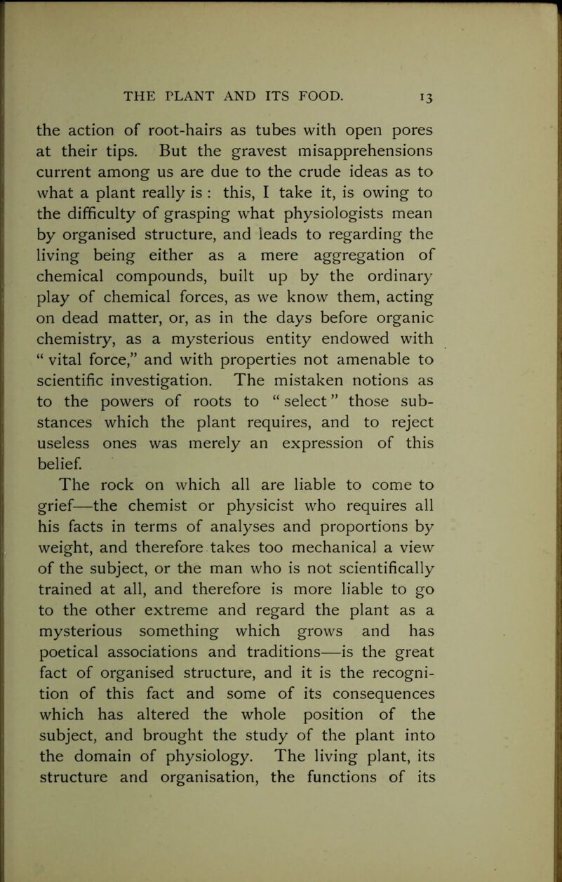 the action of root-hairs as tubes with open pores at their tips. But the gravest misapprehensions current among us are due to the crude ideas as to what a plant really is : this, I take it, is owing to the difficulty of grasping what physiologists mean by organised structure, and leads to regarding the living being either as a mere aggregation of chemical compounds, built up by the ordinary play of chemical forces, as we know them, acting on dead matter, or, as in the days before organic chemistry, as a mysterious entity endowed with “ vital force,” and with properties not amenable to scientific investigation. The mistaken notions as to the powers of roots to “ select ” those sub- stances which the plant requires, and to reject useless ones was merely an expression of this belief. The rock on which all are liable to come to grief—the chemist or physicist who requires all his facts in terms of analyses and proportions by weight, and therefore takes too mechanical a view of the subject, or the man who is not scientifically trained at all, and therefore is more liable to go to the other extreme and regard the plant as a mysterious something which grows and has poetical associations and traditions—is the great fact of organised structure, and it is the recogni- tion of this fact and some of its consequences which has altered the whole position of the subject, and brought the study of the plant into the domain of physiology. The living plant, its structure and organisation, the functions of its