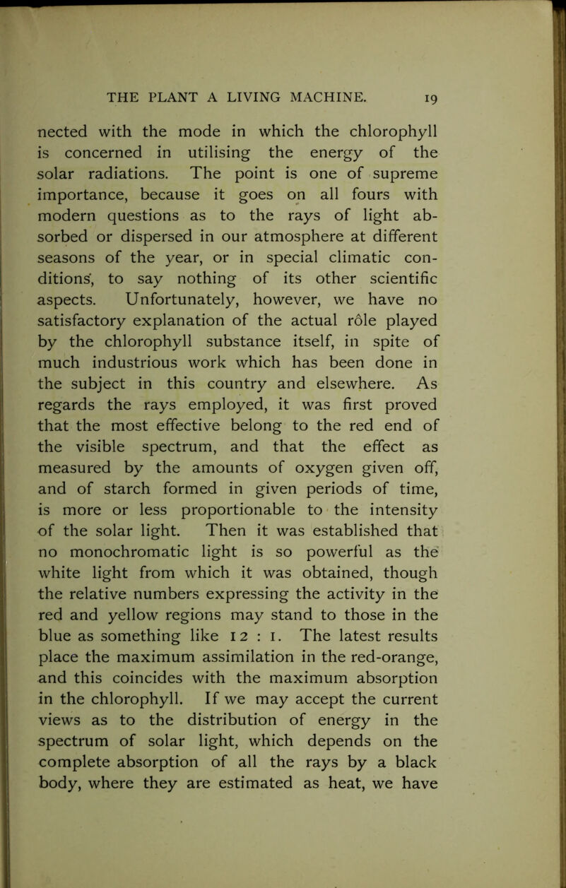 nected with the mode in which the chlorophyll is concerned in utilising the energy of the solar radiations. The point is one of supreme importance, because it goes on all fours with modern questions as to the rays of light ab- sorbed or dispersed in our atmosphere at different seasons of the year, or in special climatic con- ditions, to say nothing of its other scientific aspects. Unfortunately, however, we have no satisfactory explanation of the actual rdle played by the chlorophyll substance itself, in spite of much industrious work which has been done in the subject in this country and elsewhere. As regards the rays employed, it was first proved that the most effective belong to the red end of the visible spectrum, and that the effect as measured by the amounts of oxygen given off, and of starch formed in given periods of time, is more or less proportionable to the intensity of the solar light. Then it was established that no monochromatic light is so powerful as the white light from which it was obtained, though the relative numbers expressing the activity in the red and yellow regions may stand to those in the blue as something like 12:1. The latest results place the maximum assimilation in the red-orange, and this coincides with the maximum absorption in the chlorophyll. If we may accept the current views as to the distribution of energy in the spectrum of solar light, which depends on the complete absorption of all the rays by a black body, where they are estimated as heat, we have