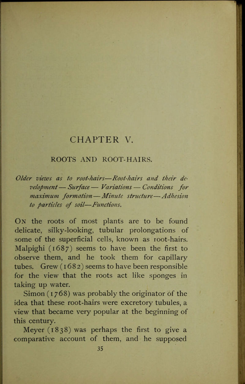 CHAPTER V. ROOTS AND ROOT-HAIRS. Older views as to root-hairs—Root-hairs and their de- velopment — Surface — Variations — Conditions for maximum formation — Minute structure—Adhesion to particles of soil—Functions. On the roots of most plants are to be found delicate, silky-looking, tubular prolongations of some of the superficial cells, known as root-hairs. Malpighi (1687) seems to have been the first to observe them, and he took them for capillary tubes. Grew (1682) seems to have been responsible for the view that the roots act like sponges in taking up water. Simon (1768) was probably the originator of the idea that these root-hairs were excretory tubules, a view that became very popular at the beginning of this century. Meyer (1838) was perhaps the first to give a comparative account of them, and he supposed