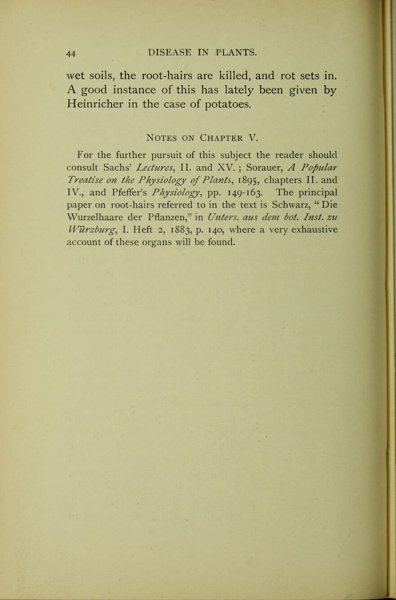 wet soils, the root-hairs are killed, and rot sets in. A good instance of this has lately been given by Heinricher in the case of potatoes. For the further pursuit of this subject the reader should consult Sachs’ Lectures, II. and XV. ; Sorauer, A Popular Treatise on the Physiology of Plants, 1895, chapters II. and IV., and Pfeffer’s Physiology, pp. 149-163. The principal paper on root-hairs referred to in the text is Schwarz, “ Die Wurzelhaare der Pflanzen,” in Unters. aus dem bot. Inst, zu Wurzburg, I. Heft 2, 1883, p. 140, where a very exhaustive account of these organs will be found. Notes on Chapter V. 1