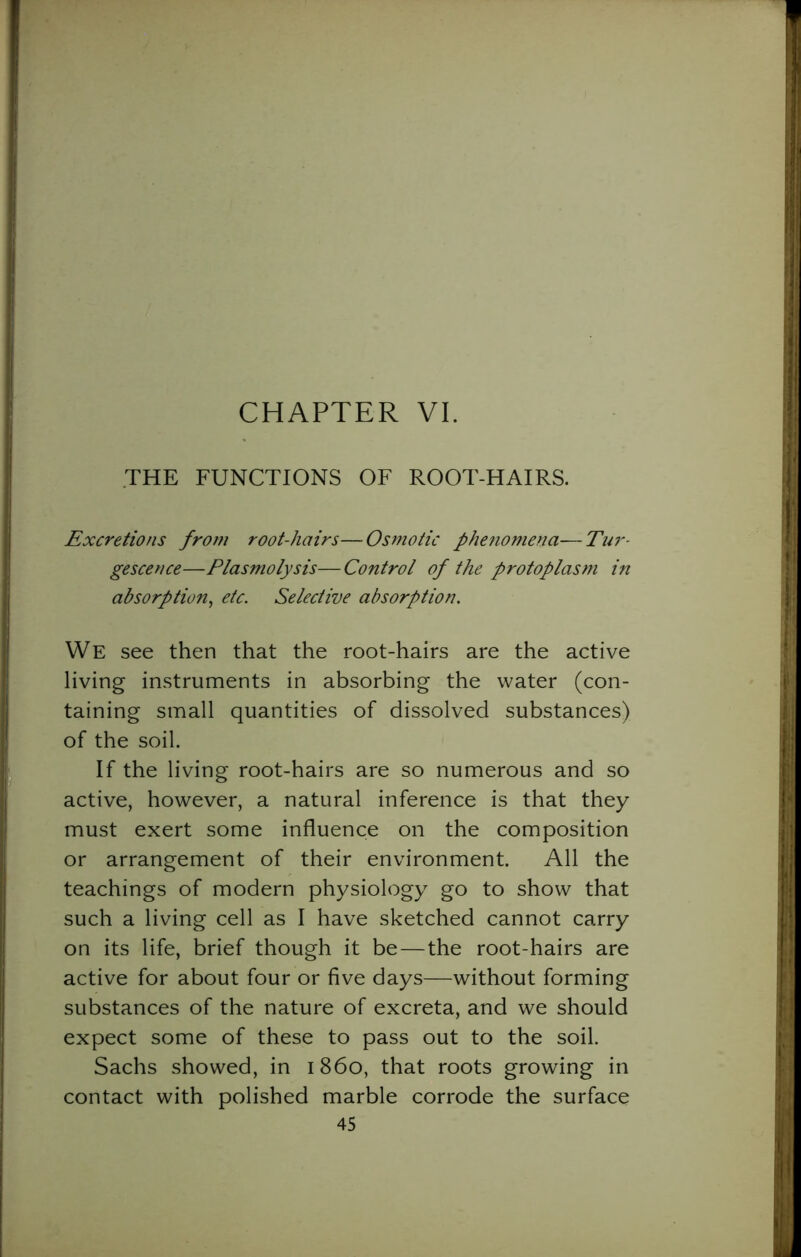 CHAPTER VI. THE FUNCTIONS OF ROOT-HAIRS. Excretions from root-hairs—Osmotic phenomena—Tur- gescence—Plasmolysis— Control of the protoplasm in absorption, etc. Selective absorption. We see then that the root-hairs are the active living instruments in absorbing the water (con- taining small quantities of dissolved substances) of the soil. If the living root-hairs are so numerous and so active, however, a natural inference is that they must exert some influence on the composition or arrangement of their environment. All the teachings of modern physiology go to show that such a living cell as I have sketched cannot carry on its life, brief though it be—the root-hairs are active for about four or five days—without forming substances of the nature of excreta, and we should expect some of these to pass out to the soil. Sachs showed, in i860, that roots growing in contact with polished marble corrode the surface