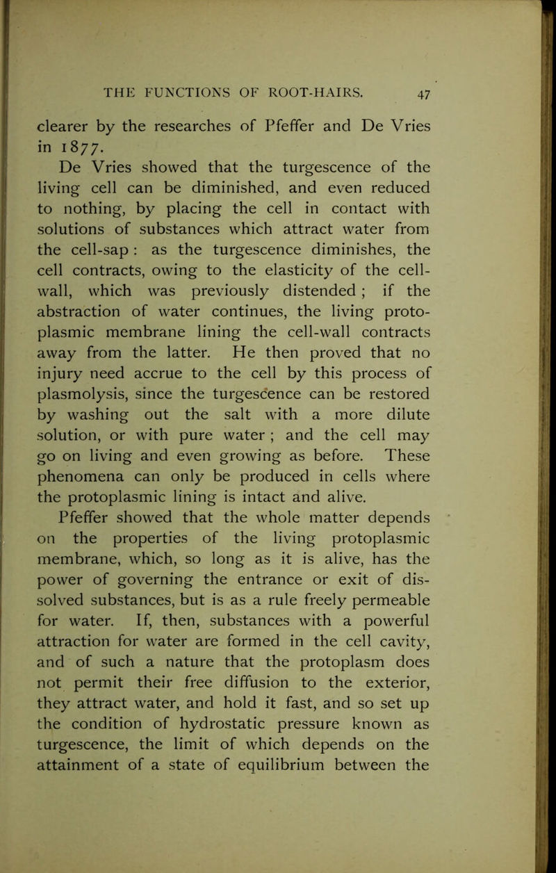 clearer by the researches of Pfeffer and De Vries in 1877. De Vries showed that the turgescence of the living cell can be diminished, and even reduced to nothing, by placing the cell in contact with solutions of substances which attract water from the cell-sap : as the turgescence diminishes, the cell contracts, owing to the elasticity of the cell- wall, which was previously distended ; if the abstraction of water continues, the living proto- plasmic membrane lining the cell-wall contracts away from the latter. He then proved that no injury need accrue to the cell by this process of plasmolysis, since the turgescence can be restored by washing out the salt with a more dilute solution, or with pure water ; and the cell may go on living and even growing as before. These phenomena can only be produced in cells where the protoplasmic lining is intact and alive. Pfeffer showed that the whole matter depends on the properties of the living protoplasmic membrane, which, so long as it is alive, has the power of governing the entrance or exit of dis- solved substances, but is as a rule freely permeable for water. If, then, substances with a powerful attraction for water are formed in the cell cavity, and of such a nature that the protoplasm does not permit their free diffusion to the exterior, they attract water, and hold it fast, and so set up the condition of hydrostatic pressure known as turgescence, the limit of which depends on the attainment of a state of equilibrium between the