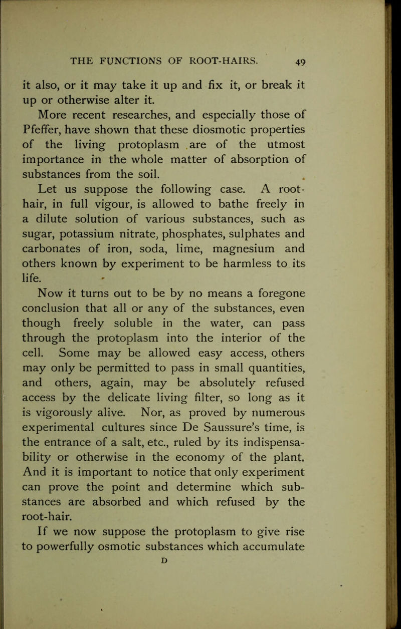 it also, or it may take it up and fix it, or break it up or otherwise alter it. More recent researches, and especially those of Pfefifer, have shown that these diosmotic properties of the living protoplasm are of the utmost importance in the whole matter of absorption of substances from the soil. Let us suppose the following case. A root- hair, in full vigour, is allowed to bathe freely in a dilute solution of various substances, such as sugar, potassium nitrate, phosphates, sulphates and carbonates of iron, soda, lime, magnesium and others known by experiment to be harmless to its life. Now it turns out to be by no means a foregone conclusion that all or any of the substances, even though freely soluble in the water, can pass through the protoplasm into the interior of the cell. Some may be allowed easy access, others may only be permitted to pass in small quantities, and others, again, may be absolutely refused access by the delicate living filter, so long as it is vigorously alive. Nor, as proved by numerous experimental cultures since De Saussure’s time, is the entrance of a salt, etc., ruled by its indispensa- bility or otherwise in the economy of the plant. And it is important to notice that only experiment can prove the point and determine which sub- stances are absorbed and which refused by the root-hair. If we now suppose the protoplasm to give rise to powerfully osmotic substances which accumulate D