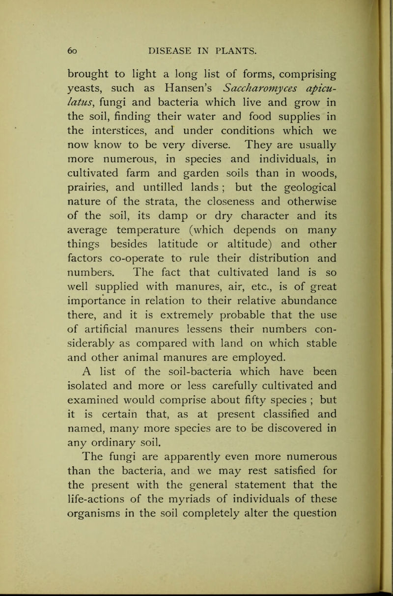 brought to light a long list of forms, comprising yeasts, such as Hansen’s Saccharomyces apicu- latus, fungi and bacteria which live and grow in the soil, finding their water and food supplies in the interstices, and under conditions which we now know to be very diverse. They are usually more numerous, in species and individuals, in cultivated farm and garden soils than in woods, prairies, and untilled lands ; but the geological nature of the strata, the closeness and otherwise of the soil, its damp or dry character and its average temperature (which depends on many things besides latitude or altitude) and other factors co-operate to rule their distribution and numbers. The fact that cultivated land is so well supplied with manures, air, etc., is of great importance in relation to their relative abundance there, and it is extremely probable that the use of artificial manures lessens their numbers con- siderably as compared with land on which stable and other animal manures are employed. A list of the soil-bacteria which have been isolated and more or less carefully cultivated and examined would comprise about fifty species ; but it is certain that, as at present classified and named, many more species are to be discovered in any ordinary soil. The fungi are apparently even more numerous than the bacteria, and we may rest satisfied for the present with the general statement that the life-actions of the myriads of individuals of these organisms in the soil completely alter the question