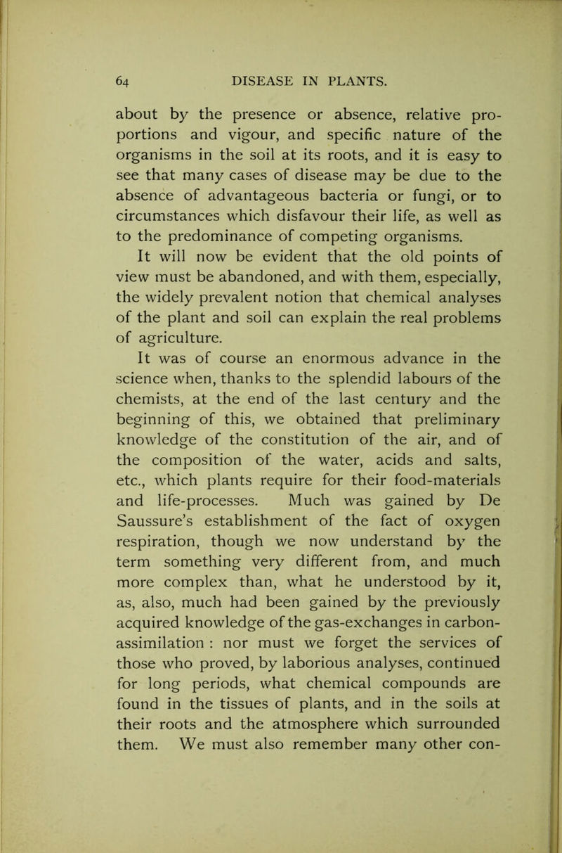 about by the presence or absence, relative pro- portions and vigour, and specific nature of the organisms in the soil at its roots, and it is easy to see that many cases of disease may be due to the absence of advantageous bacteria or fungi, or to circumstances which disfavour their life, as well as to the predominance of competing organisms. It will now be evident that the old points of view must be abandoned, and with them, especially, the widely prevalent notion that chemical analyses of the plant and soil can explain the real problems of agriculture. It was of course an enormous advance in the science when, thanks to the splendid labours of the chemists, at the end of the last century and the beginning of this, we obtained that preliminary knowledge of the constitution of the air, and of the composition of the water, acids and salts, etc., which plants require for their food-materials and life-processes. Much was gained by De Saussure’s establishment of the fact of oxygen respiration, though we now understand by the term something very different from, and much more complex than, what he understood by it, as, also, much had been gained by the previously acquired knowledge of the gas-exchanges in carbon- assimilation : nor must we forget the services of those who proved, by laborious analyses, continued for long periods, what chemical compounds are found in the tissues of plants, and in the soils at their roots and the atmosphere which surrounded them. We must also remember many other con-