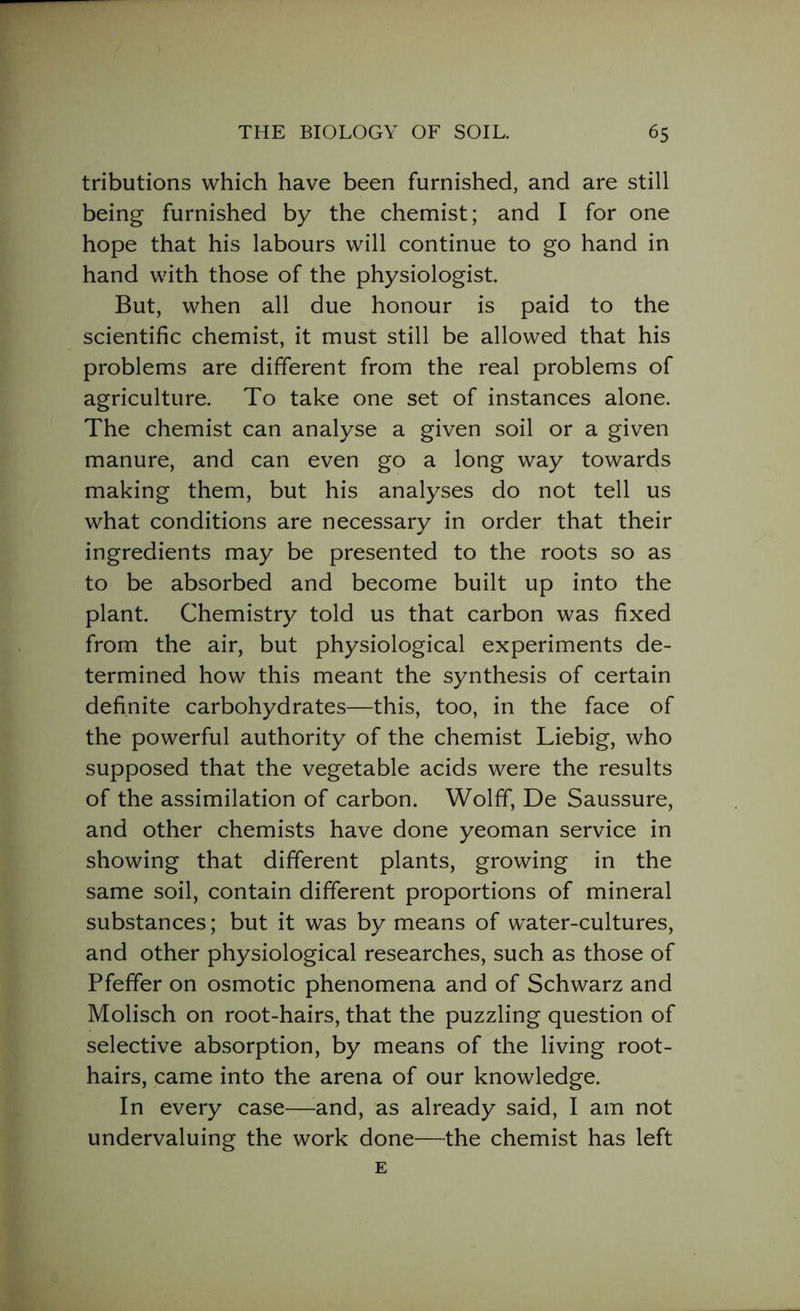 tributions which have been furnished, and are still being furnished by the chemist; and I for one hope that his labours will continue to go hand in hand with those of the physiologist. But, when all due honour is paid to the scientific chemist, it must still be allowed that his problems are different from the real problems of agriculture. To take one set of instances alone. The chemist can analyse a given soil or a given manure, and can even go a long way towards making them, but his analyses do not tell us what conditions are necessary in order that their ingredients may be presented to the roots so as to be absorbed and become built up into the plant. Chemistry told us that carbon was fixed from the air, but physiological experiments de- termined how this meant the synthesis of certain definite carbohydrates—this, too, in the face of the powerful authority of the chemist Liebig, who supposed that the vegetable acids were the results of the assimilation of carbon. Wolff, De Saussure, and other chemists have done yeoman service in showing that different plants, growing in the same soil, contain different proportions of mineral substances; but it was by means of water-cultures, and other physiological researches, such as those of Pfeffer on osmotic phenomena and of Schwarz and Molisch on root-hairs, that the puzzling question of selective absorption, by means of the living root- hairs, came into the arena of our knowledge. In every case—and, as already said, I am not undervaluing the work done—the chemist has left E