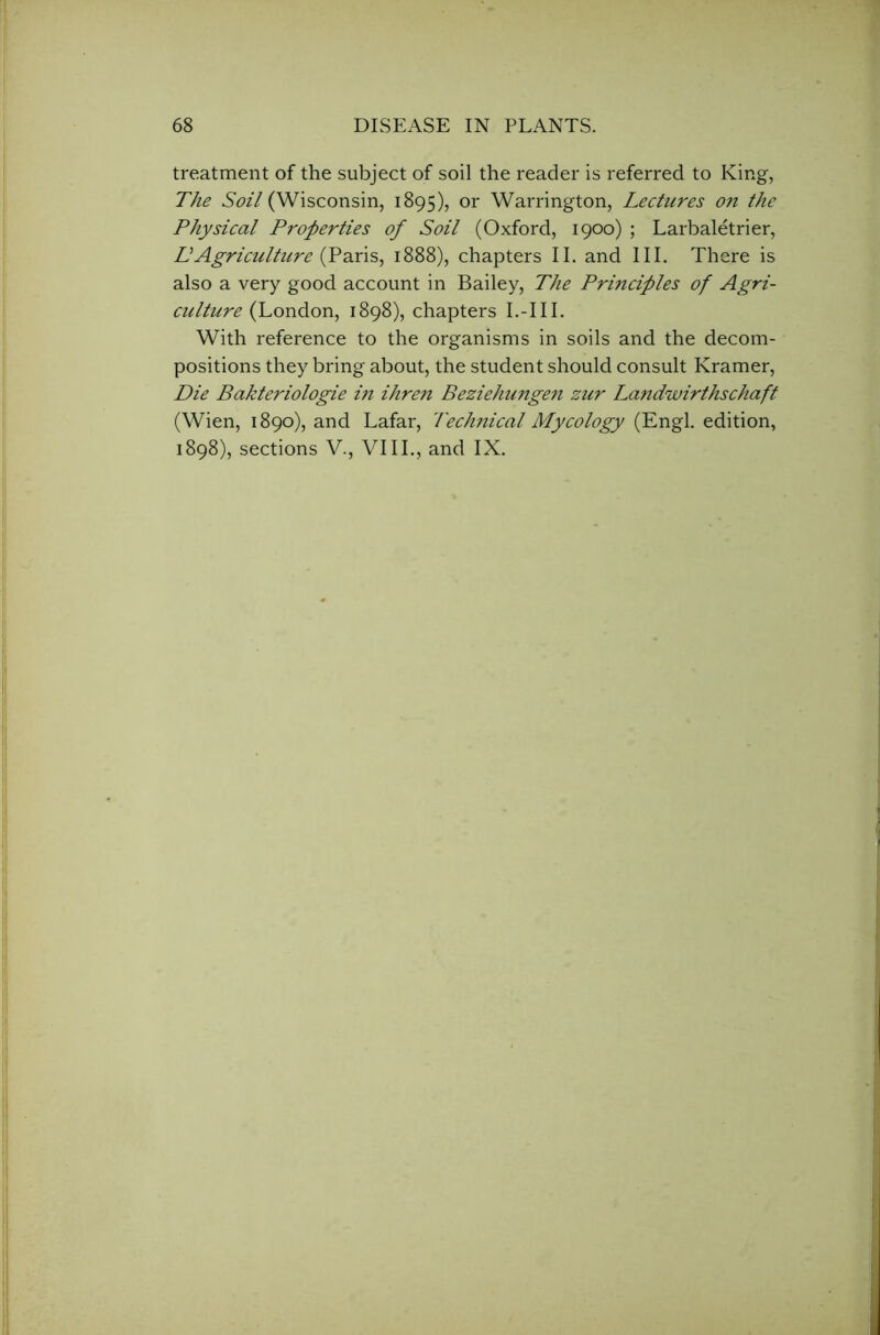 treatment of the subject of soil the reader is referred to King, The Soil (Wisconsin, 1895), or Warrington, Lectures on the Physical Properties of Soil (Oxford, 1900) ; Larbaletrier, DAgriculture (Paris, 1888), chapters II. and III. There is also a very good account in Bailey, The Principles of Agri- culture (London, 1898), chapters I.-III. With reference to the organisms in soils and the decom- positions they bring about, the student should consult Kramer, Die Bakteriologie in ihren Beziehungen zur Landwirthschaft (Wien, 1890), and Lafar, Technical Mycology (Engl, edition, 1898), sections V., VIII., and IX.