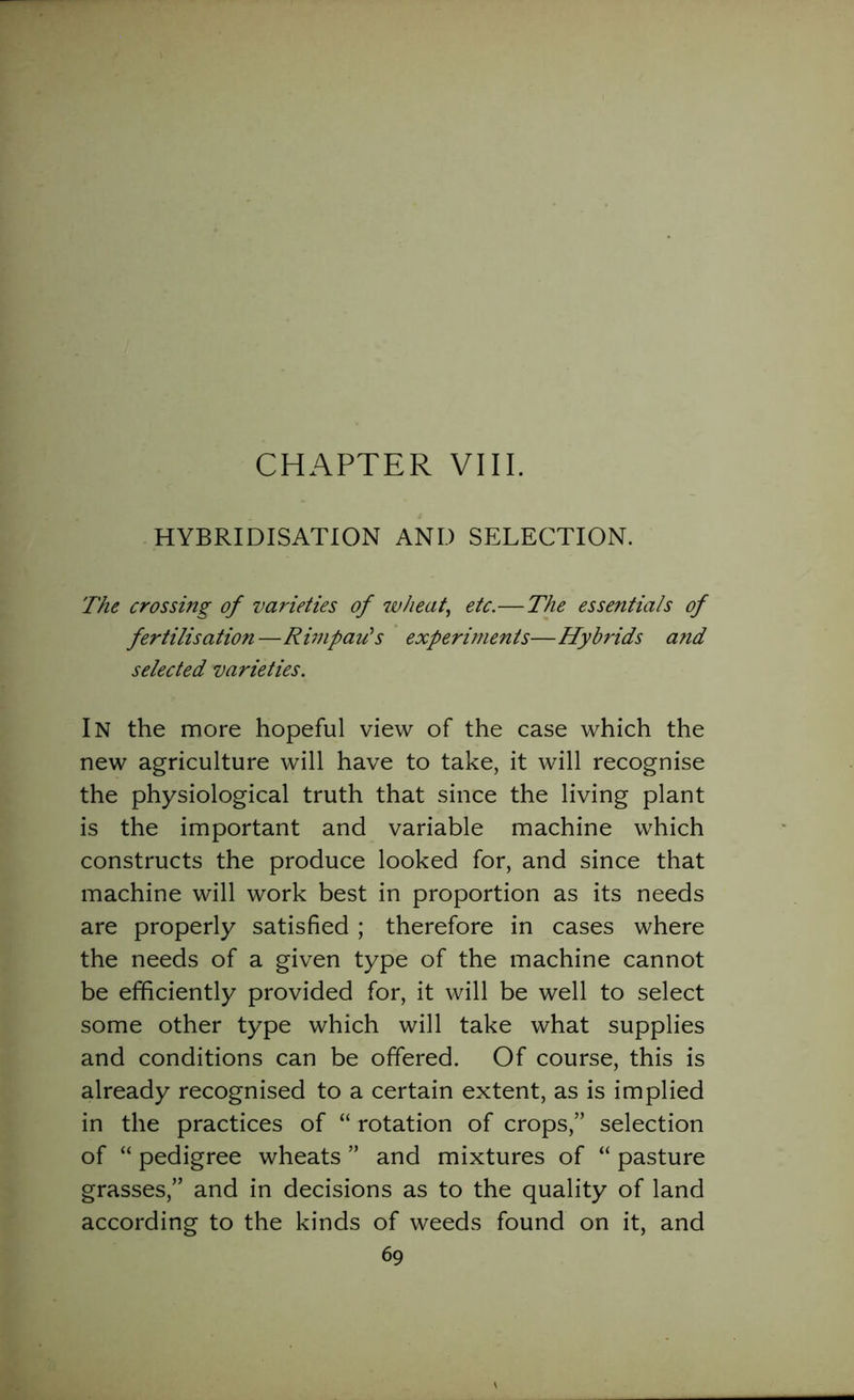 CHAPTER VIII. HYBRIDISATION AND SELECTION. The crossing of varieties of 7vheat, etc.—The essentials of fertilisation—Rimpairs experiments—Hybrids and selected varieties. In the more hopeful view of the case which the new agriculture will have to take, it will recognise the physiological truth that since the living plant is the important and variable machine which constructs the produce looked for, and since that machine will work best in proportion as its needs are properly satisfied ; therefore in cases where the needs of a given type of the machine cannot be efficiently provided for, it will be well to select some other type which will take what supplies and conditions can be offered. Of course, this is already recognised to a certain extent, as is implied in the practices of “ rotation of crops,” selection of “ pedigree wheats ” and mixtures of “ pasture grasses,” and in decisions as to the quality of land according to the kinds of weeds found on it, and