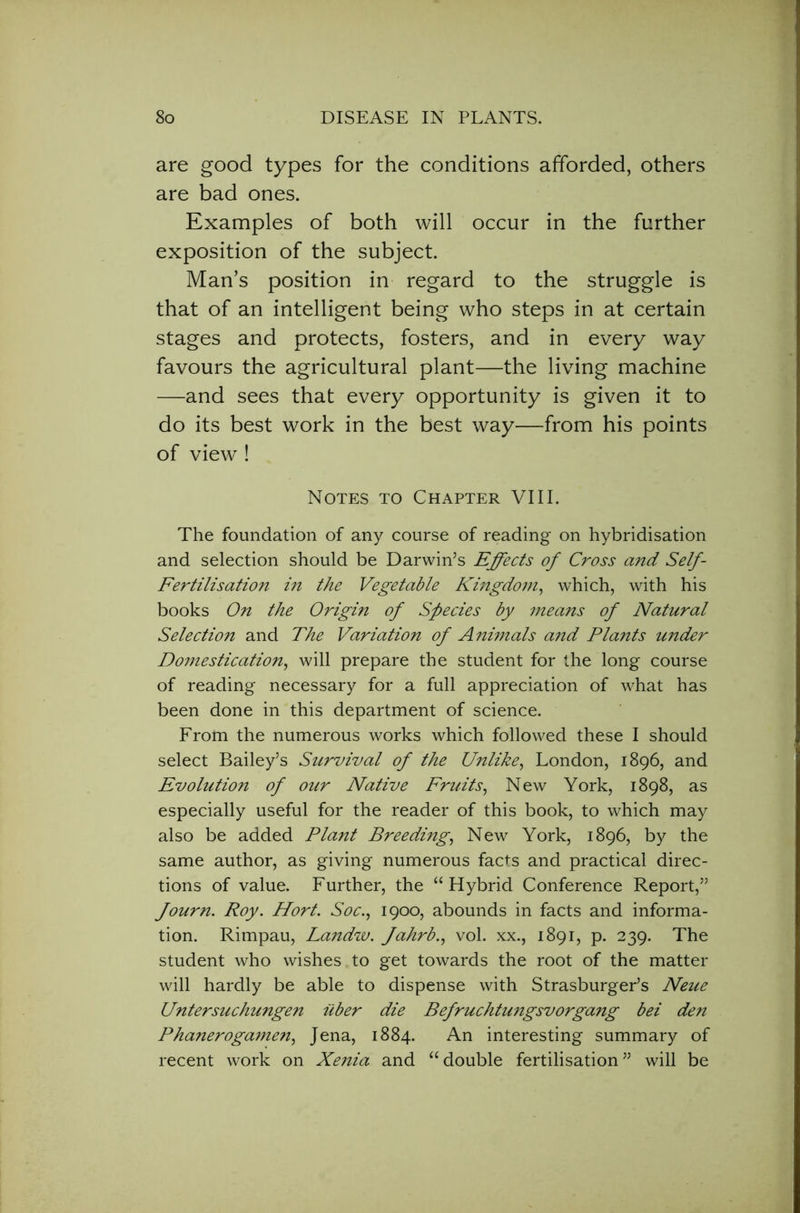 are good types for the conditions afforded, others are bad ones. Examples of both will occur in the further exposition of the subject. Man’s position in regard to the struggle is that of an intelligent being who steps in at certain stages and protects, fosters, and in every way favours the agricultural plant—the living machine —and sees that every opportunity is given it to do its best work in the best way—from his points of view ! Notes to Chapter VIII. The foundation of any course of reading on hybridisation and selection should be Darwin’s Effects of Cross and Self- Fertilisation in the Vegetable Kingdom, which, with his books On the Origin of Species by means of Natural Selection and The Variation of Animals and Plants under Domestication, will prepare the student for the long course of reading necessary for a full appreciation of what has been done in this department of science. From the numerous works which followed these I should select Bailey’s Survival of the Unlike, London, 1896, and Evolution of our Native Fruits, New York, 1898, as especially useful for the reader of this book, to which may also be added Plant Breeding, New York, 1896, by the same author, as giving numerous facts and practical direc- tions of value. Further, the “Hybrid Conference Report,” fourn. Roy. Hort. Soc., 1900, abounds in facts and informa- tion. Rimpau, Landw. fahrb., vol. xx., 1891, p. 239. The student who wishes,to get towards the root of the matter will hardly be able to dispense with Strasburger’s Neue Untersuchungen iiber die Befruchtungsvorgang bei den Phanerogamen, Jena, 1884. An interesting summary of recent work on Xenia and “double fertilisation” will be