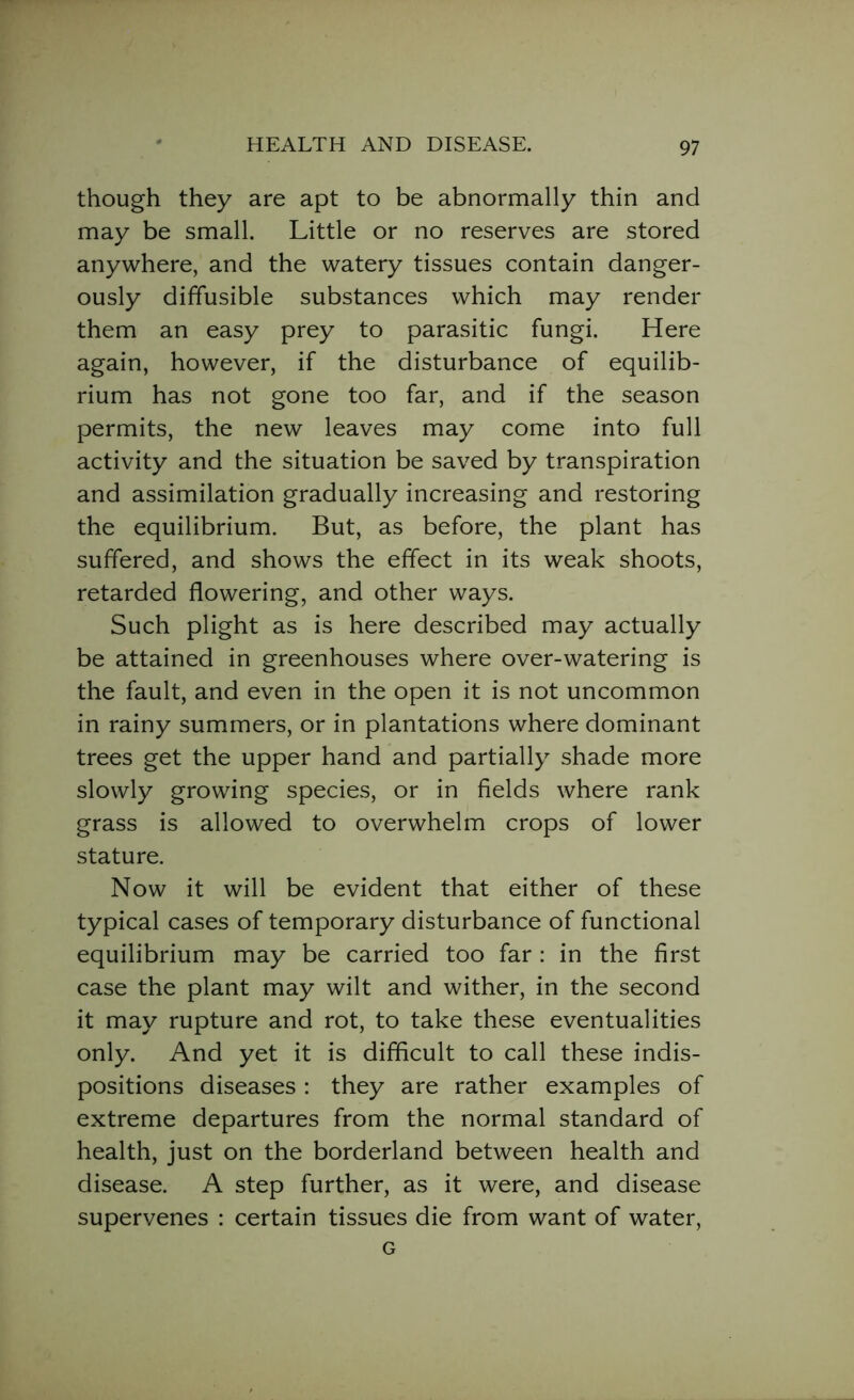 though they are apt to be abnormally thin and may be small. Little or no reserves are stored anywhere, and the watery tissues contain danger- ously diffusible substances which may render them an easy prey to parasitic fungi. Here again, however, if the disturbance of equilib- rium has not gone too far, and if the season permits, the new leaves may come into full activity and the situation be saved by transpiration and assimilation gradually increasing and restoring the equilibrium. But, as before, the plant has suffered, and shows the effect in its weak shoots, retarded flowering, and other ways. Such plight as is here described may actually be attained in greenhouses where over-watering is the fault, and even in the open it is not uncommon in rainy summers, or in plantations where dominant trees get the upper hand and partially shade more slowly growing species, or in fields where rank grass is allowed to overwhelm crops of lower stature. Now it will be evident that either of these typical cases of temporary disturbance of functional equilibrium may be carried too far : in the first case the plant may wilt and wither, in the second it may rupture and rot, to take these eventualities only. And yet it is difficult to call these indis- positions diseases : they are rather examples of extreme departures from the normal standard of health, just on the borderland between health and disease. A step further, as it were, and disease supervenes : certain tissues die from want of water, G