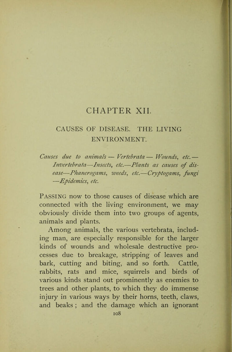 CHAPTER XII. CAUSES OF DISEASE. THE LIVING ENVIRONMENT. Causes due to animals — Vertebrata — Wounds, etc. — Invertebrata—Insects, etc.—Plants as causes of dis- ease—Phanerogams, weeds, etc.—Cryptogams, fungi —Epidemics, etc. PASSING now to those causes of disease which are connected with the living environment, we may obviously divide them into two groups of agents, animals and plants. Among animals, the various vertebrata, includ- ing man, are especially responsible for the larger kinds of wounds and wholesale destructive pro- cesses due to breakage, stripping of leaves and bark, cutting and biting, and so forth. Cattle, rabbits, rats and mice, squirrels and birds of various kinds stand out prominently as enemies to trees and other plants, to which they do immense injury in various ways by their horns, teeth, claws, and beaks ; and the damage which an ignorant