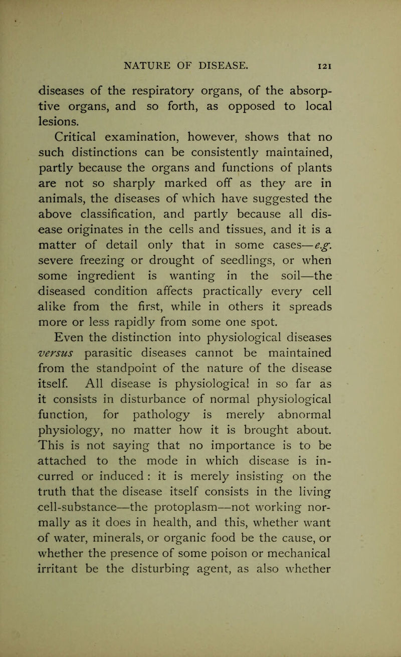 diseases of the respiratory organs, of the absorp- tive organs, and so forth, as opposed to local lesions. Critical examination, however, shows that no such distinctions can be consistently maintained, partly because the organs and functions of plants are not so sharply marked off as they are in animals, the diseases of which have suggested the above classification, and partly because all dis- ease originates in the cells and tissues, and it is a matter of detail only that in some cases—eg. severe freezing or drought of seedlings, or when some ingredient is wanting in the soil—the diseased condition affects practically every cell alike from the first, while in others it spreads more or less rapidly from some one spot. Even the distinction into physiological diseases versus parasitic diseases cannot be maintained from the standpoint of the nature of the disease itself. All disease is physiological in so far as it consists in disturbance of normal physiological function, for pathology is merely abnormal physiology, no matter how it is brought about. This is not saying that no importance is to be attached to the mode in which disease is in- curred or induced : it is merely insisting on the truth that the disease itself consists in the living cell-substance—the protoplasm—not working nor- mally as it does in health, and this, whether want of water, minerals, or organic food be the cause, or whether the presence of some poison or mechanical irritant be the disturbing agent, as also whether