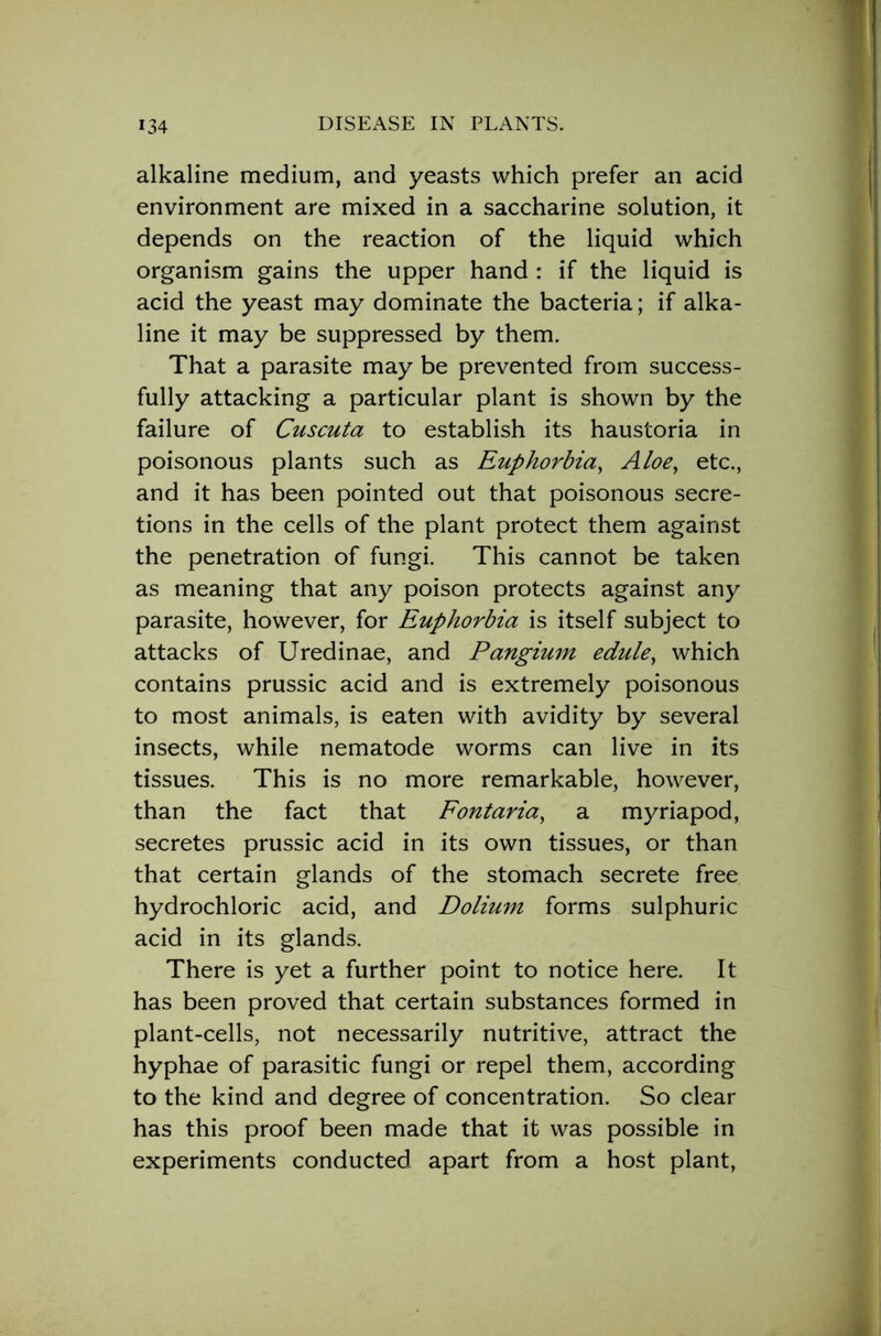 alkaline medium, and yeasts which prefer an acid environment are mixed in a saccharine solution, it depends on the reaction of the liquid which organism gains the upper hand : if the liquid is acid the yeast may dominate the bacteria; if alka- line it may be suppressed by them. That a parasite may be prevented from success- fully attacking a particular plant is shown by the failure of Cuscuta to establish its haustoria in poisonous plants such as Euphorbia, Aloe, etc., and it has been pointed out that poisonous secre- tions in the cells of the plant protect them against the penetration of fungi. This cannot be taken as meaning that any poison protects against any parasite, however, for Euphorbia is itself subject to attacks of Uredinae, and Pangium edule, which contains prussic acid and is extremely poisonous to most animals, is eaten with avidity by several insects, while nematode worms can live in its tissues. This is no more remarkable, however, than the fact that Fontaria, a myriapod, secretes prussic acid in its own tissues, or than that certain glands of the stomach secrete free hydrochloric acid, and Dolium forms sulphuric acid in its glands. There is yet a further point to notice here. It has been proved that certain substances formed in plant-cells, not necessarily nutritive, attract the hyphae of parasitic fungi or repel them, according to the kind and degree of concentration. So clear has this proof been made that it was possible in experiments conducted apart from a host plant,
