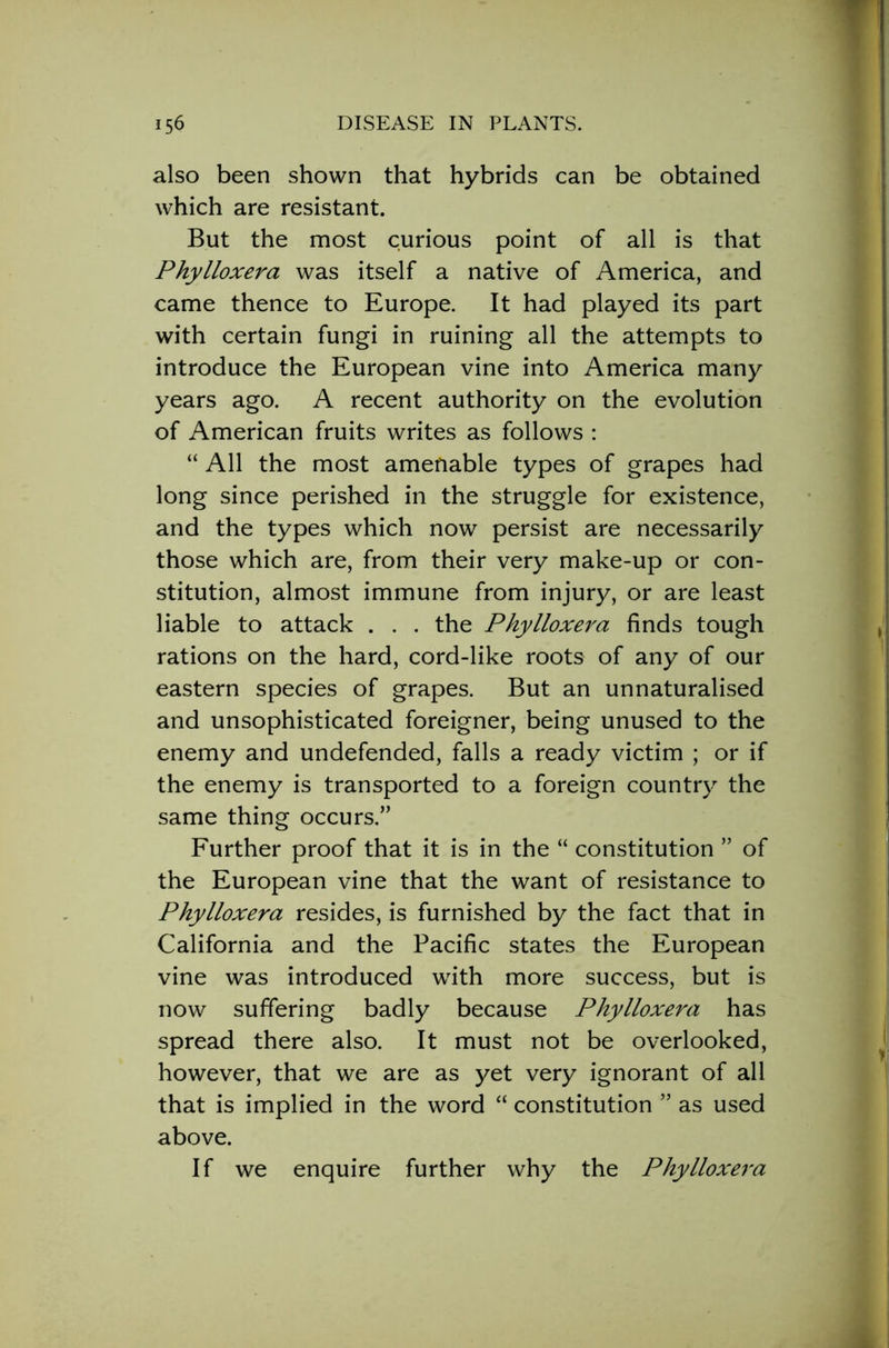 also been shown that hybrids can be obtained which are resistant. But the most curious point of all is that Phylloxera was itself a native of America, and came thence to Europe. It had played its part with certain fungi in ruining all the attempts to introduce the European vine into America many years ago. A recent authority on the evolution of American fruits writes as follows : “ All the most amenable types of grapes had long since perished in the struggle for existence, and the types which now persist are necessarily those which are, from their very make-up or con- stitution, almost immune from injury, or are least liable to attack . . . the Phylloxera finds tough rations on the hard, cord-like roots of any of our eastern species of grapes. But an unnaturalised and unsophisticated foreigner, being unused to the enemy and undefended, falls a ready victim ; or if the enemy is transported to a foreign country the same thing occurs.” Further proof that it is in the “ constitution ” of the European vine that the want of resistance to Phylloxera resides, is furnished by the fact that in California and the Pacific states the European vine was introduced with more success, but is now suffering badly because Phylloxera has spread there also. It must not be overlooked, however, that we are as )'et very ignorant of all that is implied in the word “ constitution ” as used above. If we enquire further why the Phylloxera