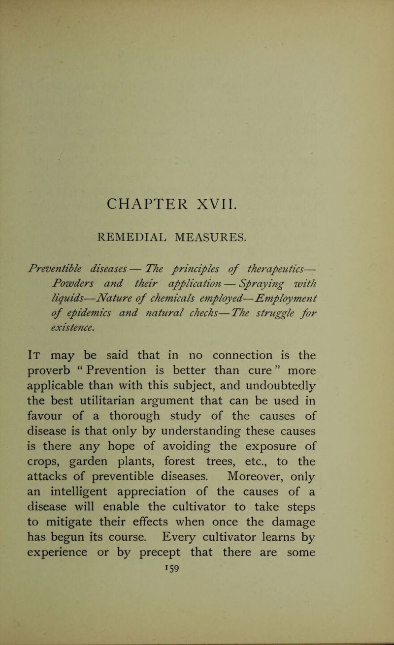 CHAPTER XVII. REMEDIAL MEASURES. Preventible diseases — The principles of therapeutics— Powders and their application — Spraying with liquids—Nature of chemicals employed—Employment of epidemics and natural checks—The struggle for existence. It may be said that in no connection is the proverb “ Prevention is better than cure ” more applicable than with this subject, and undoubtedly the best utilitarian argument that can be used in favour of a thorough study of the causes of disease is that only by understanding these causes is there any hope of avoiding the exposure of crops, garden plants, forest trees, etc., to the attacks of preventible diseases. Moreover, only an intelligent appreciation of the causes of a disease will enable the cultivator to take steps to mitigate their effects when once the damage has begun its course. Every cultivator learns by experience or by precept that there are some i59