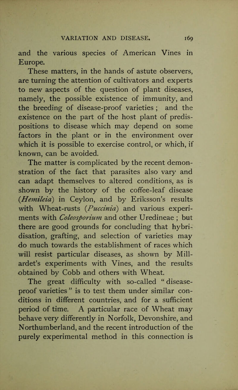 and the various species of American Vines in Europe. These matters, in the hands of astute observers, are turning the attention of cultivators and experts to new aspects of the question of plant diseases, namely, the possible existence of immunity, and the breeding of disease-proof varieties ; and the existence on the part of the host plant of predis- positions to disease which may depend on some factors in the plant or in the environment over which it is possible to exercise control, or which, if known, can be avoided. The matter is complicated by the recent demon- stration of the fact that parasites also vary and can adapt themselves to altered conditions, as is shown by the history of the coffee-leaf disease (Hemileia) in Ceylon, and by Eriksson’s results with Wheat-rusts (Puccinia) and various experi- ments with Coleosporium and other Uredineae ; but there are good grounds for concluding that hybri- disation, grafting, and selection of varieties may do much towards the establishment of races which will resist particular diseases, as shown by Mill- ardet’s experiments with Vines, and the results obtained by Cobb and others with Wheat. The great difficulty with so-called “ disease- proof varieties ” is to test them under similar con- ditions in different countries, and for a sufficient period of time. A particular race of Wheat may behave very differently in Norfolk, Devonshire, and Northumberland, and the recent introduction of the purely experimental method in this connection is