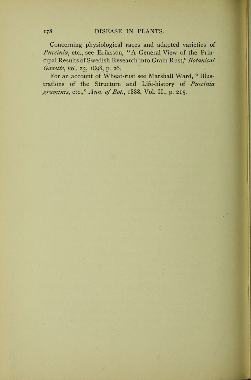 Concerning physiological races and adapted varieties of Puccinia, etc., see Eriksson, “ A General View of the Prin- cipal Results of Swedish Research into Grain Rust,” Botanical Gazette, vol. 25, 1898, p. 26. For an account of Wheat-rust see Marshall Ward, “ Illus- trations of the Structure and Life-history of Puccinia graminis, etc.,” Ann. of Bot., 1888, Vol. II., p. 215.
