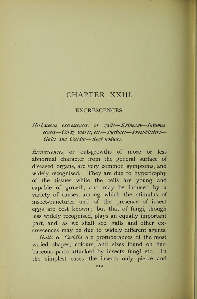 CHAPTER XXIII. EXCRESCENCES. Herbaceous excrescences, or galls—Erineum—Intumes cences—Corky warts, etc.—Pustules—Frost-blisters— Galls and Cecidia—Root nodules. Excrescences, or out-growths of more or less abnormal character from the general surface of diseased organs, are very common symptoms, and widely recognised. They are due to hypertrophy of the tissues while the cells are young and capable of growth, and may be induced by a variety of causes, among which the stimulus of insect-punctures and of the presence of insect eggs are best known ; but that of fungi, though less widely recognised, plays an equally important part, and, as we shall see, galls and other ex- crescences may be due to widely different agents. Galls or Cecidia are protuberances of the most varied shapes, colours, and sizes found on her- baceous parts attacked by insects, fungi, etc. In the simplest cases the insects only pierce and
