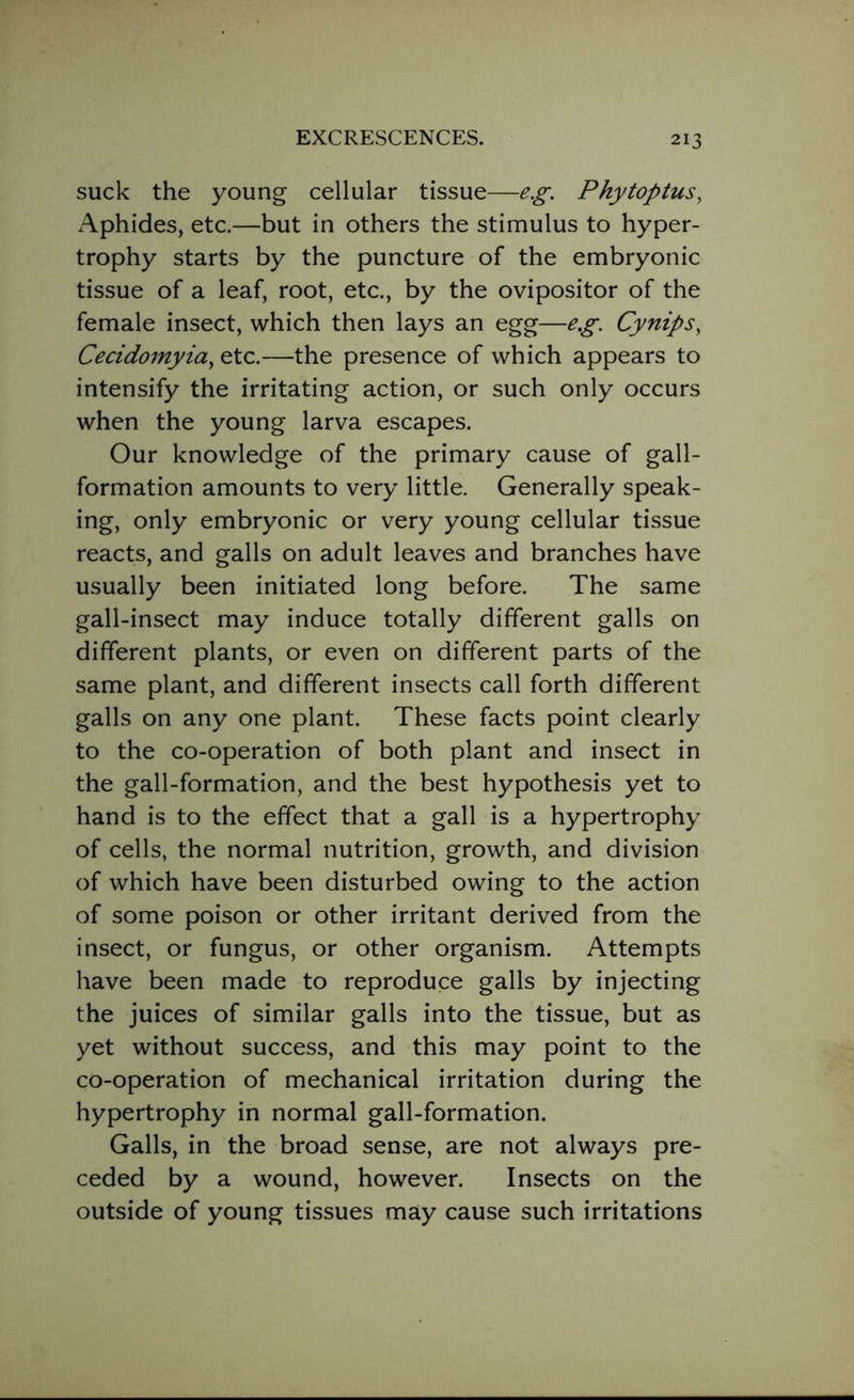 suck the young cellular tissue—eg. Phytoptus, Aphides, etc.—but in others the stimulus to hyper- trophy starts by the puncture of the embryonic tissue of a leaf, root, etc., by the ovipositor of the female insect, which then lays an egg—eg. Cynips, Cecidomyia, etc.—the presence of which appears to intensify the irritating action, or such only occurs when the young larva escapes. Our knowledge of the primary cause of gall- formation amounts to very little. Generally speak- ing, only embryonic or very young cellular tissue reacts, and galls on adult leaves and branches have usually been initiated long before. The same gall-insect may induce totally different galls on different plants, or even on different parts of the same plant, and different insects call forth different galls on any one plant. These facts point clearly to the co-operation of both plant and insect in the gall-formation, and the best hypothesis yet to hand is to the effect that a gall is a hypertrophy of cells, the normal nutrition, growth, and division of which have been disturbed owing to the action of some poison or other irritant derived from the insect, or fungus, or other organism. Attempts have been made to reproduce galls by injecting the juices of similar galls into the tissue, but as yet without success, and this may point to the co-operation of mechanical irritation during the hypertrophy in normal gall-formation. Galls, in the broad sense, are not always pre- ceded by a wound, however. Insects on the outside of young tissues may cause such irritations