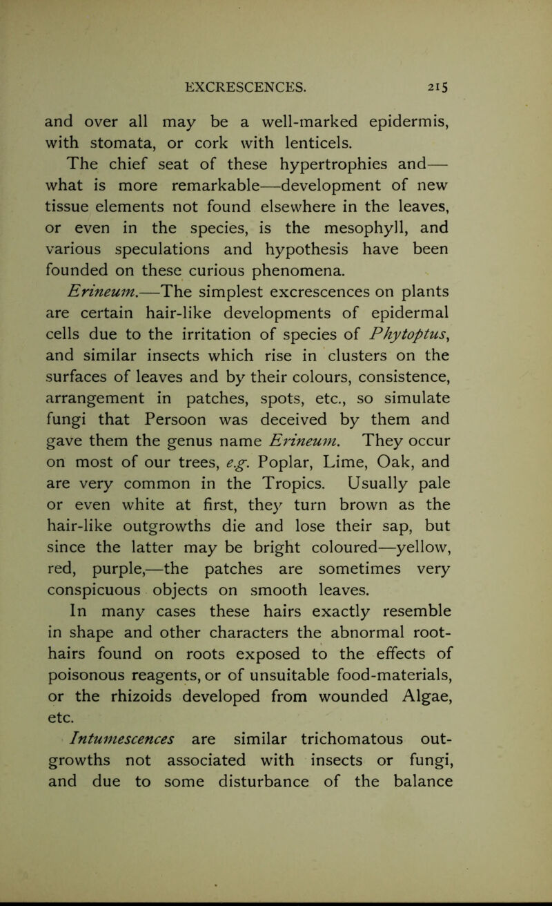 and over all may be a well-marked epidermis, with stomata, or cork with lenticels. The chief seat of these hypertrophies and— what is more remarkable—development of new tissue elements not found elsewhere in the leaves, or even in the species, is the mesophyll, and various speculations and hypothesis have been founded on these curious phenomena. Erineum.—The simplest excrescences on plants are certain hair-like developments of epidermal cells due to the irritation of species of Phytoptus, and similar insects which rise in clusters on the surfaces of leaves and by their colours, consistence, arrangement in patches, spots, etc., so simulate fungi that Persoon was deceived by them and gave them the genus name Erineum. They occur on most of our trees, e.g. Poplar, Lime, Oak, and are very common in the Tropics. Usually pale or even white at first, they turn brown as the hair-like outgrowths die and lose their sap, but since the latter may be bright coloured—yellow, red, purple,—the patches are sometimes very conspicuous objects on smooth leaves. In many cases these hairs exactly resemble in shape and other characters the abnormal root- hairs found on roots exposed to the effects of poisonous reagents, or of unsuitable food-materials, or the rhizoids developed from wounded Algae, etc. Intumescences are similar trichomatous out- growths not associated with insects or fungi, and due to some disturbance of the balance