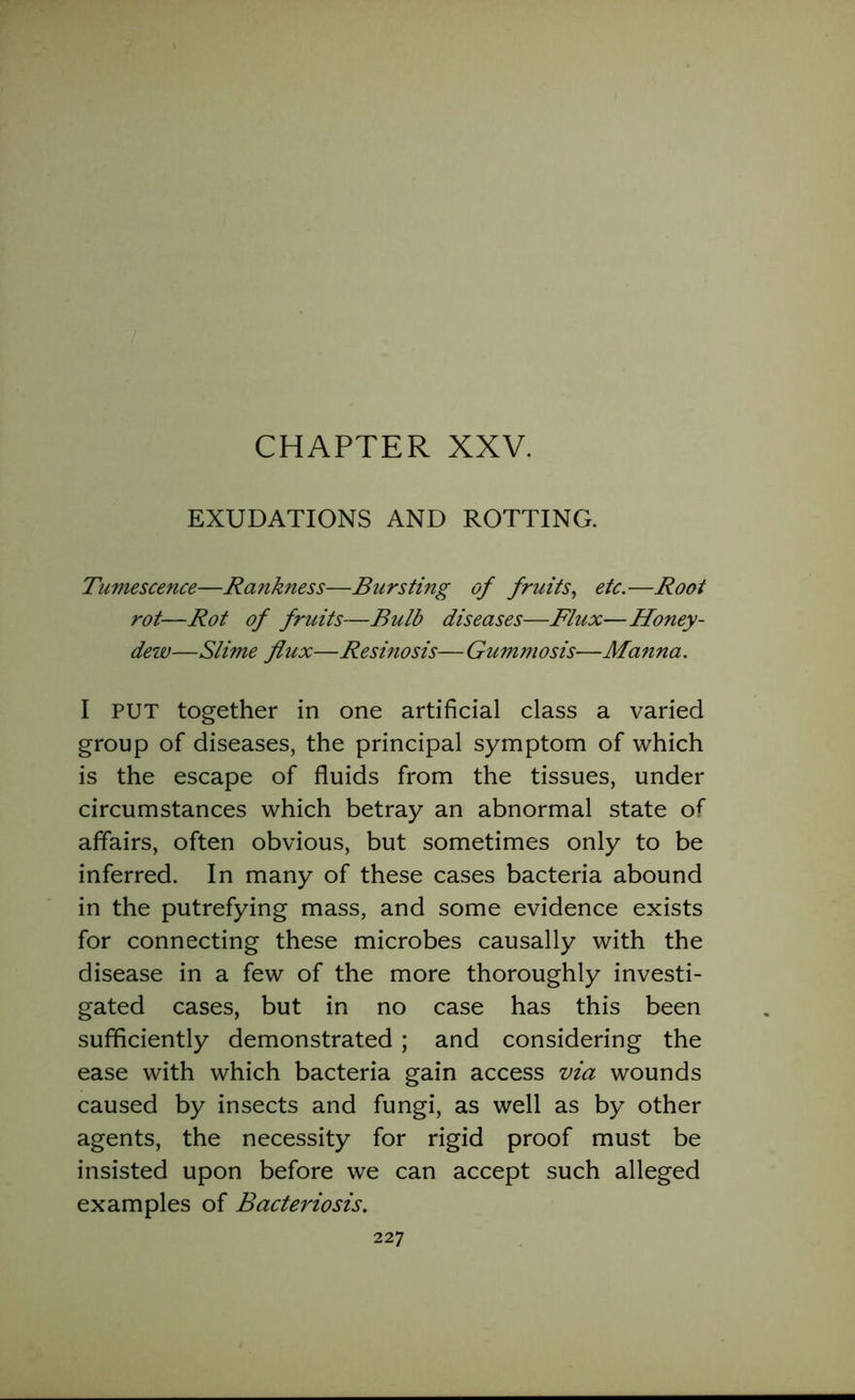 EXUDATIONS AND ROTTING. Tumescence—Rankness—Bursting of fruits, etc.—Root rot—Rot of fruits—Bulb diseases—Flux—Honey- dew—Slime flux—Resinosis— Gummosis—Manna. I PUT together in one artificial class a varied group of diseases, the principal symptom of which is the escape of fluids from the tissues, under circumstances which betray an abnormal state of affairs, often obvious, but sometimes only to be inferred. In many of these cases bacteria abound in the putrefying mass, and some evidence exists for connecting these microbes causally with the disease in a few of the more thoroughly investi- gated cases, but in no case has this been sufficiently demonstrated ; and considering the ease with which bacteria gain access via wounds caused by insects and fungi, as well as by other agents, the necessity for rigid proof must be insisted upon before we can accept such alleged examples of Bacteriosis.