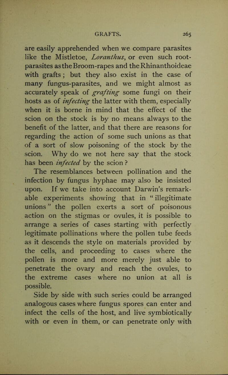are easily apprehended when we compare parasites like the Mistletoe, Loranthus, or even such root- parasites as the Broom-rapes and theRhinanthoideae with grafts ; but they also exist in the case of many fungus-parasites, and we might almost as accurately speak of grafting some fungi on their hosts as of infecting the latter with them, especially when it is borne in mind that the effect of the scion on the stock is by no means always to the benefit of the latter, and that there are reasons for regarding the action of some such unions as that of a sort of slow poisoning of the stock by the scion. Why do we not here say that the stock has been infected by the scion ? The resemblances between pollination and the infection by fungus hyphae may also be insisted upon. If we take into account Darwin’s remark- able experiments showing that in “ illegitimate unions ” the pollen exerts a sort of poisonous action on the stigmas or ovules, it is possible to arrange a series of cases starting with perfectly legitimate pollinations where the pollen tube feeds as it descends the style on materials provided by the cells, and proceeding to cases where the pollen is more and more merely just able to penetrate the ovary and reach the ovules, to the extreme cases where no union at all is possible. Side by side with such series could be arranged analogous cases where fungus spores can enter and infect the cells of the host, and live symbiotically with or even in them, or can penetrate only with