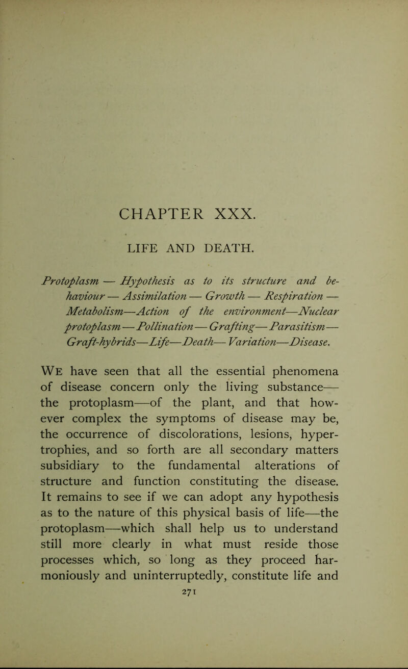 CHAPTER XXX. LIFE AND DEATH. Protoplasm — Hypothesis as to its structure and be- haviour — Assimilation — Growth — Respiration — Metabolism—Action of the environment—Nuclear protoplasm — Pollination—Grafting— Parasitism— Graft-hybrids—Life—Death— Variation—Disease. We have seen that all the essential phenomena of disease concern only the living substance— the protoplasm—of the plant, and that how- ever complex the symptoms of disease may be, the occurrence of discolorations, lesions, hyper- trophies, and so forth are all secondary matters subsidiary to the fundamental alterations of structure and function constituting the disease. It remains to see if we can adopt any hypothesis as to the nature of this physical basis of life—the protoplasm—which shall help us to understand still more clearly in what must reside those processes which, so long as they proceed har- moniously and uninterruptedly, constitute life and